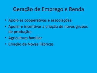 Geração de Emprego e Renda
• Apoio as cooperativas e associações;
• Apoiar e incentivar a criação de novos grupos
  de produção;
• Agricultura familiar
• Criação de Novas Fábricas
 