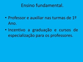 Ensino fundamental.

• Professor e auxiliar nas turmas de 1º
  Ano.
• Incentivo a graduação e cursos de
  especialização para os professores.
 