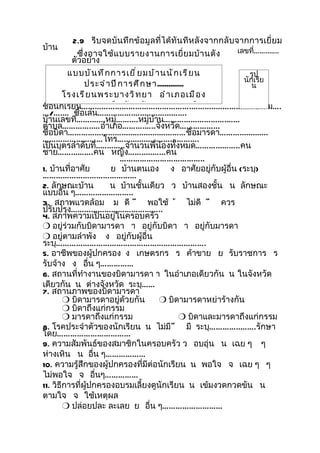 2.9 รีบจดบันทึกข้อมูลที่ได้ทันทีหลังจากกลั บจากการเยี่ยม
บ้าน                                                            เลขที่……..…..
             ซึ่ ง อาจใช้ แ บบรายงานการเยี่ ย มบ้ า นดั ง
          ตัวอย่าง
         แบบบั น ทึ ก การเยี ่ ย มบ้ า นนั ก เรี ย น                รูป
                                                                  นักเรีย
                 ประจำ า ปี ก ารศึ ก ษา..............                น
        โรงเรี ย นพระบางวิ ท ยา อำ า เภอเมื อ ง
ชื่อนักเรีนครสวรรค์ จั ง หวั ด นครสวรรค์
          ยน………………………………………….………..……………..ชั้น ม….
…/….… ชื่อเล่น…………….…..………...…….
บ้านเลขที…….…...หมู่……....หมู่บ้าน……………………….……
           ่
ตำาบล…………..…อำาเภอ……….…..จังหวัด……………...
ชื่อบิดา…………………….....….........…………ชื่อมารดา……….............
………………………โทร…...............……………….
เป็นบุตรลำาดับที่..………..จำานวนพี่น้องทั้งหมด………...……..คน
ชาย……...…….คน หญิง…….....…...คน
                            ………………………………..
1. บ้านที่อาศัย          ย บ้านตนเอง ง อาศัยอยู่กับผู้อื่น (ระบุ)
……………………………………
2. ลักษณะบ้าน           น บ้านชั้นเดียว ว บ้านสองชั้น น ลักษณะ
แบบอื่น ๆ……………………..
3. สภาพแวดล้อม ม ดี ี พอใช้ ้ ไม่ดี ี ควร
ปรับปรุง…………………………………..
4. สภาพความเป็นอยู่ในครอบครัว
r อยู่ร่วมกับบิดามารดา า อยู่กับบิดา า อยู่กับมารดา
r อยู่ตามลำาพัง ง อยู่กับผู้อื่น
ระบุ………………………………………………………….
5. อาชีพของผู้ปกครอง ง เกษตรกร ร ค้าขาย ย รับราชการ ร
รับจ้าง ง อื่น ๆ……………
6. สถานที่ทำางานของบิดามารดา า ในอำาเภอเดียวกัน น ในจังหวัด
เดียวกัน น ต่างจังหวัด ระบุ……
7. สถานภาพของบิดามารดา
        r บิดามารดาอยู่ด้วยกัน          r บิดามารดาหย่าร้างกัน
        r บิดาถึงแก่กรรม
        r มารดาถึงแก่กรรม                         r บิดาและมารดาถึงแก่กรรม
8. โรคประจำาตัวของนักเรียน น ไม่มี ี มี ระบุ…………..…….รักษา
โดย……………………………
9. ความสัมพันธ์ของสมาชิกในครอบครัว ว อบอุ่น น เฉย ๆ ๆ
ห่างเหิน น อืน ๆ………………
                    ่
10. ความรู้สึกของผู้ปกครองที่มีต่อนักเรียน น พอใจ จ เฉย ๆ ๆ
ไม่พอใจ จ อืนๆ……………   ่
11. วิธีการที่ผู้ปกครองอบรมเลี้ยงดูนักเรียน น เข้มงวดกวดขัน น
ตามใจ จ ใช้เหตุผล
        r ปล่อยปละ ละเลย ย อืน ๆ………………………
                                      ่
 