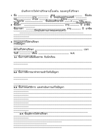 บั น ทึ ก การให้ ค ำ า ปรึ ก ษาเบื ้ อ งต้ น ของครู ท ี ่ ป รึ ก ษา
1 ชือ ………………………….……………. สกุล ………..……………....……….
    ่                                                         ชื่อเล่น
  …………..……..…….อายุ …….……... ปี ปัจจุบันอยู่บ้านเลขที่. …………..…
  หมู่…..………..…… ตำาบล ……………..…………… อำาเภอ ………………………..
  …..จังหวัด ……………………… ชันมัธยมศึกษาปีที่ …….. / ...….. กลุ่ม ……...
                                ้
  โดยมี …………………………………………………………………….……เป็นครูที่ปรึกษา
2 ชือบิดา ………………………………………….…….….. อายุ ………….. ปี อาชีพ
    ่
  …..……………………….
  ชือมารดา ………………………………………….…….….. อายุ ………….. ปี อาชีพ
      ่
  …..……………………...ปัจจุบันสถานภาพของครอบครัว
         ……………………………………………………………………………………..
  …………………………………………………………………………………………………………
  …………………...
  …………………………………………………………………………………………………………
  ………………….
3 กระบวนการให้คำาปรึกษา
  กรณีปัญหา
  …………………………………………………………………………………………………………
  …….
  สถานที่ให้คำาปรึกษา …………………………….……..…………...….………… เวลา
  ……….………….……….น.
  วันที่ …………..... เดือน ……………………………….………. พ.ศ.
  …………………………....
  3.1 ขั้นการสร้างสัมพันธภาพ กับนักเรียน
  …………………………………………………………………………………………………………
  ………………….
  …………………………………………………………………………………………………………
  ………………….
  3.2 ขั้นการพิจารณาทำาความเข้าใจกับปัญหา
  …………………………………………………………………………………………………………
  ………………….
  …………………………………………………………………………………………………………
  ………………….
  3.3 ขั้นกำาหนดวิธีการ และดำาเนินการแก้ไขปัญหา
  …………………………………………………………………………………………………………
  …………………..
  …………………………………………………………………………………………………………
  …………………..
  …………………………………………………………………………………………………………
  …………………..
  …………………………………………………………………………………………………………
  …………………..
  …………………………………………………………………………………………………………
  …………………..
  …………………………………………………………………………………………………………
  …………………..
  ……………………………………………………………………………………………………
       3.4 ขั้นยุติการให้คำาปรึกษา
  …………………………………………………………………………………………………………
  …………………..
  …………………………………………………………………………………………………………
  ………………………………………………………………..
  ……………………………………………
  …………………………………………………………………………………………………………
  …………………..……………………………………………
 