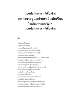 แบบฟอร์มเอกสารที่เกี่ยวข้อง
ระบบการดูแลช่วยเหลือนักเรียน
              โรงเรียนพระบางวิทยา
            แบบฟอร์มเอกสารที่เกี่ยวข้อง

เรื่อง

ตัวอย่างระเบียนสะสม
การเยี่ยมบ้านนักเรียน
แบบประเมินพฤติกรรมเด็ก ( SDQ )
ตารางแสดงเกณฑ์อ้างอิงการเจริญเติบโต
ใบงานแบบประเมินพฤติกรรมเด็ก ( SDQ )
การให้คะแนนและการแปลผล
แบบประเมินความฉลาดทางอารมณ์ ( EQ ) และการแปลผล
ใบงานแบบประเมินความฉลาดทางอารมณ์ ( EQ )
แบบบันทึกการคัดกรองนักเรียนเป็นรายบุคคล
ตัวอย่างแบบสรุปผลการคัดกรองนักเรียน
หลักการการศึกษารายกรณีและตัวอย่างการศึกษารายกรณี
แบบบันทึกการประชุมครูที่ปรึกษาระดับชั้น
แบบบันทึกการจัดกิจกรรมโฮมรูม
แบบบันทึกการให้คาปรึกษา
แบบบันทึกการส่งต่อและแจ้งผลการช่วยเหลือ
แบบบันทึกการติดต่อกับผูปกครอง
                       ้
แบบบันทึกสรุปรายงานผลการดูแลช่วยเหลือนักเรียน
แบบเฉลยใบงานแบบประเมินพฤติกรรมเด็ก ( SDQ )
แบบเฉลยใบงานความฉลาดทางอารมณ์ ( EQ )
 