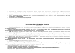  распознавать на чертежах и моделях геометрические фигуры (отрезки, углы, треугольники, многоугольники); изображать указанные
       геометрические фигуры; владеть практическими навыками использования геометрических инструментов для построения и измерения отрезков
       и углов;
      владеть навыками вычисления по формулам, знать основные единицы измерения и уметь перейти от одних единиц измерения к другим в
       соответствии с условиями задачи;
      находить числовые значения буквенных выражений.




                                              Обязательный минимум содержания по Математике
                                                                     Арифметика
      1. Натуральные числа. Десятичная система счисления. Римская нумерация. Арифметические действия над натуральными числами. Степень с
натуральным показателем.
      Делимость натуральных чисел. Признаки делимости на 2, 3, 5, 9, 10. Простые и составные числа. Разложение натурального числа на простые
множители. Наибольший общий делитель и наименьшее общее кратное. Деление с остатком.
      2. Дроби. Обыкновенная дробь. Основное свойство дроби. Сравнение дробей. Арифметические действия с обыкновенными дробями. Нахождение
части от целого и целого по его части.
      Десятичная дробь. Сравнение десятичных дробей. Арифметические действия с десятичными дробями. Представление десятичной дроби в виде
обыкновенной дроби и обыкновенной в виде десятичной (конечной и бесконечной).
      3. Рациональные числа. Целые числа: положительные, отрицательные и нуль. Модуль (абсолютная величина) числа. Сравнение рациональных
чисел. Арифметические действия с рациональными числами.
      Числовые выражения, порядок действий в них, использование скобок. Законы арифметических действий: переместительный, сочетательный,
распределительный.
      4. Действительные числа. Этапы развития представления о числе.
      5. Текстовые задачи. Решение текстовых задач арифметическим способом.
      6. Измерения, приближения, оценки. Единицы измерения длины, площади, объема, массы, времени, скорости. Размеры объектов окружающего
мира (от элементарных частиц до Вселенной), длительность процессов в окружающем мире.
      Представление зависимости между величинами в виде формул.
      Проценты. Нахождение процента от величины, величины по ее проценту.
      Отношение, выражение отношения в процентах. Пропорция. Пропорциональная и обратно пропорциональная зависимости.
      Округление чисел. Прикидка и оценка результатов вычислений.
 