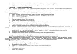 -    Решать текстовые задачи на сложение и вычитание, данные в которых выражены десятичными дробями.
        -    Округлять десятичные дроби до заданного десятичного разряда.

        7. Умножение и деление десятичных дробей (21 ч.)
        Цель – выработать умение умножать и делить десятичные дроби, выполнять задания на все действия с натуральными числами и десятичными
дробями.
        Задачи – основное внимание привлекается к алгоритмической стороне рассматриваемых вопросов. На примерах отрабатывается правило
постановки запятой в результате действия. Вводится понятие среднего арифметического нескольких чисел.
        Знать и понимать:
        -     Правило умножения двух десятичных дробей (правило постановки запятой в результате действия).
        -     Правило деления числа на десятичную дробь (правило постановки запятой в результате действия).
        -     Правило деления на 10, 100, 1000 и т.д.
        -     Правило деления на 0,1; 0,01; 0,001;и т.д.
        -     Свойства умножения и деления десятичных дробей.
        -     Понятие среднего арифметического нескольких чисел.
        -     Понятие средней скорости движения, средней урожайности, средней производительности.
        Уметь:
        -     Умножать и делить десятичную дробь на натуральное число, на десятичную дробь.
        -     Выполнять задания на все действия с натуральными числами и десятичными дробями.
        -     Применять свойства умножения и деления десятичных дробей при упрощении числовых и буквенных выражений и нахождении их
значений.
        -     Вычислять квадрат и куб заданной десятичной дроби.
        -     Решать текстовые задачи на умножение и деление, а также на все действия, данные в которых выражены десятичными дробями.
        -     Находить среднее арифметическое нескольких чисел.
        -     Находить среднюю скорость движения, среднюю урожайность, среднюю производительность и т.д.

        8. Инструменты для вычисления и измерения (19 ч.)
        Цель – сформировать умения решать простейшие задачи на проценты, выполнять измерение и построение углов.
        Задачи – понимать смысл термина «проценты». Учиться решать задачи на проценты; находить проценты от какой-либо величины; находить
число, если известно несколько его процентов; находить, сколько процентов одно число составляет от другого. Формировать умения проводить
измерения и строить углы. Учиться строить круговые диаграммы. Учить пользоваться калькулятором при вычислениях.
        Знать и понимать:
        -     Понятие процента. Знак, обозначающий «процент».
        -     Правило перевода десятичной дроби в проценты и наоборот.
        -     Основные виды задач на проценты.
        -     Понятие угла и его элементов, обозначение углов, виды углов. Знак, обозначающий «угол».
        -     Свойство углов треугольника.
        -     Измерительные инструменты.
        -     Понятие биссектрисы угла.
 