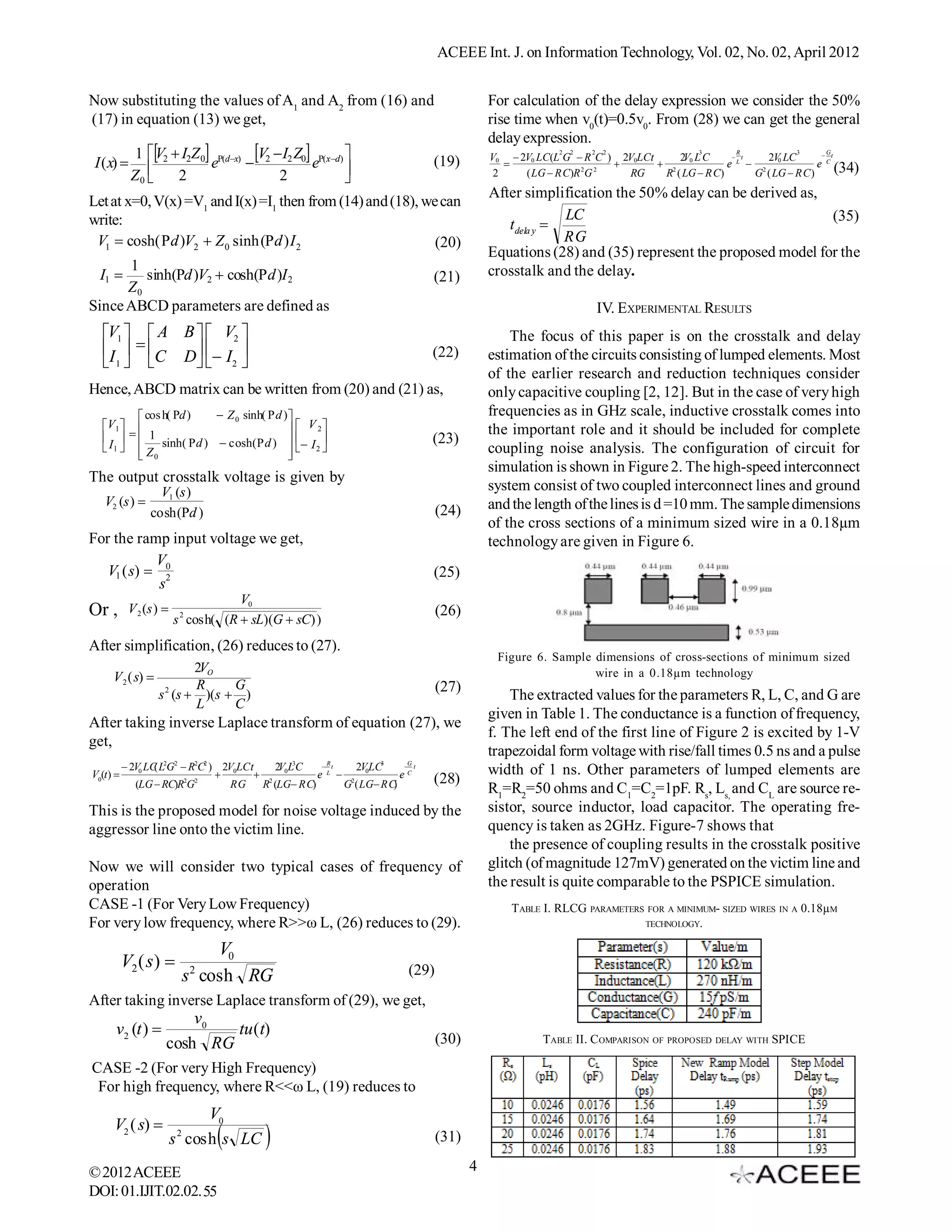 ACEEE Int. J. on Information Technology, Vol. 02, No. 02, April 2012


Now substituting the values of A1 and A2 from (16) and                                  For calculation of the delay expression we consider the 50%
(17) in equation (13) we get,                                                           rise time when v0(t)=0.5v0. From (28) we can get the general
                                                                                        delay expression.
            1 V2  I2Z 0 (dx) V2  I2 Z0 (xd)                                              2   2   2   2
                                                                                        V0  2V0 LC(L G  R C ) 2V0LCt     2V L C
                                                                                                                                 3       R
                                                                                                                                        t   2V LC
                                                                                                                                                     3     G
                                                                                                                                                            t
 I ( x)                   e                  e                           (19)                                       2 0          e L  2 0           e C (34)
            Z0 
                   2                   2              
                                                                                        2    ( LG  R C)R 2G 2   RG    R ( LG  R C)      G ( LG  R C )
                                                                                        After simplification the 50% delay can be derived as,
Let at x=0, V(x) =V1 and I(x) =I1 then from (14) and (18), we can
write:                                                                                                LC                                       (35)
                                                                                           t dela y 
 V1  cosh(  d )V2  Z 0 sinh( d ) I 2                     (20)                                     RG
                                                                                        Equations (28) and (35) represent the proposed model for the
        1                                                                               crosstalk and the delay.
  I1      sinh(d )V2  cosh( d )I 2                      (21)
        Z0
Since ABCD parameters are defined as                                                                             IV. EXPERIMENTAL RESULTS
  V1   A B   V2                                                                       The focus of this paper is on the crosstalk and delay
  I   C D  I                                                       (22)         estimation of the circuits consisting of lumped elements. Most
   1        2 
                                                                                        of the earlier research and reduction techniques consider
Hence, ABCD matrix can be written from (20) and (21) as,                                only capacitive coupling [2, 12]. But in the case of very high
          cos h( d )      Z 0 sinh(  d )                                           frequencies as in GHz scale, inductive crosstalk comes into
  V 1                                      V 2                                    the important role and it should be included for complete
      1                                                                (23)
   I1   Z   sinh(  d )  cosh(  d )   I 2                                      coupling noise analysis. The configuration of circuit for
          0                                
                                            
                                                   
                                                                                        simulation is shown in Figure 2. The high-speed interconnect
The output crosstalk voltage is given by
                  V1 (s )                                                               system consist of two coupled interconnect lines and ground
   V2 (s )                                                                             and the length of the lines is d =10 mm. The sample dimensions
                cosh(d )                                                    (24)
                                                                                        of the cross sections of a minimum sized wire in a 0.18µm
For the ramp input voltage we get,                                                      technology are given in Figure 6.
            V
   V1 ( s)  0 2                                                           (25)
             s
                                     V0
Or ,       V 2 (s ) 
                        s 2 cosh( (R  sL)(G  sC) )
                                                                             (26)

After simplification, (26) reduces to (27).
                                                                                         Figure 6. Sample dimensions of cross-sections of minimum sized
                        2VO                                                                               wire in a 0.18µm technology
     V 2 ( s) 
                   2    R     G                                              (27)
                  s (s  )(s  )                                                            The extracted values for the parameters R, L, C, and G are
                        L     C
                                                                                        given in Table 1. The conductance is a function of frequency,
After taking inverse Laplace transform of equation (27), we
                                                                                        f. The left end of the first line of Figure 2 is excited by 1-V
get,
                                                                                        trapezoidal form voltage with rise/fall times 0.5 ns and a pulse
           2V0 LC L2G2  R2C2 ) 2V0LCt
                  (                        2V L3C    R
                                                     t   2V LC3      G
                                                                      t
                                                                                        width of 1 ns. Other parameters of lumped elements are
V0(t)                                 2 0       e L  2 0        eC     (28)
             (LG  RC)R2G2         RG   R (LG RC)      G ( LG RC)                     R1=R2=50 ohms and C1=C2=1pF. Rs, Ls, and CL are source re-
This is the proposed model for noise voltage induced by the                             sistor, source inductor, load capacitor. The operating fre-
aggressor line onto the victim line.                                                    quency is taken as 2GHz. Figure-7 shows that
                                                                                            the presence of coupling results in the crosstalk positive
Now we will consider two typical cases of frequency of                                  glitch (of magnitude 127mV) generated on the victim line and
operation                                                                               the result is quite comparable to the PSPICE simulation.
CASE -1 (For Very Low Frequency)                                                            TABLE I. RLCG PARAMETERS FOR A MINIMUM- SIZED WIRES IN A 0.18µM
For very low frequency, where R>>ω L, (26) reduces to (29).                                                         TECHNOLOGY.


                                V0
          V2 ( s )         2                                         (29)
                            s cosh RG
After taking inverse Laplace transform of (29), we get,
                        v0
      v2 (t )              tu ( t)
                    cosh RG                                                  (30)                 TABLE II. C OMPARISON OF PROPOSED DELAY WITH SPICE

CASE -2 (For very High Frequency)
 For high frequency, where R<<ω L, (19) reduces to
                             V0
     V2 ( s)           2
                                
                        s cosh s LC                                         (31)

© 2012 ACEEE                                                                        4
DOI: 01.IJIT.02.02. 55
 