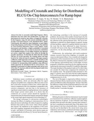 ACEEE Int. J. on Information Technology, Vol. 02, No. 02, April 2012



       Modelling of Crosstalk and Delay for Distributed
        RLCG On-Chip Interconnects For Ramp Input
                         1
                             V. Maheshwari, 2S. Gupta, 3R. Kar, 4D. Mandal, 5A. K. Bhattacharjee
                                    1
                                      Hindustan College of Science and Technology, Mathura, U.P., India
                               2
                                   Hindustan Institute of Technology and Management, Agra, U.P., India
                                                       maheshwarivikas1982@gmail.com
                                         3
                                           Department of Electronics and Communication Engineering
                                       National Institute of Technology, Durgapur, West Bengal, INDIA
                                                         rajibkarece@gmail.com


Abstract--In order to accurately model high frequency affects,             the technology contribute to the increase of crosstalk
inductance has been taken into consideration. No longer can                problems: the increase of the number of metal layers [4], the
interconnects be treated as mere delays or lumped RC networks.             increase in the line thickness, the density of integration and
In that frequency range, the most accurate simulation model for            the reduction of the spacing between lines. This set of new
on-chip VLSI interconnects is the distributed RLC model.
                                                                           challenges is referred to as signal integrity in general. Among
Unfortunately, this model has many limitations at much higher
of operating frequency used in today’s VLSI design. The reduction          all these problem, capacitive coupling induced cross talk is
in cross-sectional dimension leads to more tightly couple                  the issue that has been addressed in many literatures.
interconnects and therefore, a higher probability of unwanted              Crosstalk will occur on the chip, on the PCB board, on the
crosstalk interference. This can lead to inaccurate simulations            connectors, on the chip package, and on the connector
if not modelled properly. At even higher frequency, the aggressor          cables.
net carries a signal that couples to the victim net through the                Furthermore, the technology with multi-conductor
parasitic capacitances. To determine the effects that this crosstalk       systems, excessive line-to-line coupling, or crosstalk, can
will have on circuit operation, the resulting delays and logic             cause two detrimental effects. First, crosstalk will change the
levels for the victim nets must be computed. This paper proposes
                                                                           performance of the transmission lines in a bus by modifying
a difference model approach to derive crosstalk and delay in the
transform domain. A closed form solution for crosstalk and delay           the effective characteristic impedance and pro patterns, line-
is obtained by incorporating initial conditions using difference           to-line spacing, and switching rates. In this paper, we have
model approach for distributed RLCG interconnects. The                     proposed a closed form expression for the coupling noise by
simulation is performed in 0.18µm technology node and an error             analyzing the interconnect using RLCG model for ramp input.
of less than 1% has been achieved with the proposed model when             The major drawback of the proposal made in [5] is that it does
compared with SPICE.                                                       not consider the shunt lossy component for estimation of
Keywords- Cr osstalk M ode l, Distr ibuted RLCG Seg ment,                  the coupling noise. The proposed model presented in this
Interconnect, No ise, Delay, VLSI
                                                                           paper is a generic one in the sense that the model proposed
                                                                           in [5] can be easily derived by just neglecting the shunt lossy
                         I. INTRODUCTION
                                                                           component term (i.e. G=0).
    Inductance causes overshoots and undershoots in the                        The rest of the paper is organized as follows: Section 2
signal waveforms, which can adversely affect the signal                    discusses the basic theory, transmission line model, crosstalk,
integrity. For global wires, inductance effects are more severe            glitch and different modes of propagation. Section 3 describes
due to the lower resistance of these lines, which makes the                the difference model and the proposed method for noise and
reactive component of the wire impedance comparable to the                 delay calculation. Section 4 shows the simulation results.
resistive component, and also due to the presence of                       Finally section 5 concludes the paper.
significant mutual inductive coupling between wires resulting
from longer current return paths. It is shown that the                                            II. BASIC THEORY
conductors of a circuit system should be regarded as
                                                                           A. TRANSMISSION LINE MODEL
transmission lines for theoretical analysis and practical design
in the recent high-speed integrated circuit technology [1].                    Defining the point at which an interconnect may be treated
    The design techniques in sub-micron technologies                       as a transmission line and hence, reflection analysis applied,
increase the effects of coupling in interconnections [2]. In               has no consensus of opinion. A rule of thumb is that when
deep sub-micron technology, the order of capacitive coupling               the delay from one end to the other is greater than risetime/2,
between lines reach to some severe values which signifies                  the line is considered as electrically long. If the delay is less
that onecan’t be indifferent to the ampleness of the noise                 than risetime/2, the line is electrically short. A transmission
due to this coupling. Integrated circuit feature sizes continue            line [6] can be described at the circuit level using series
to scale well below 0.18 microns, active device counts are                 inductance and resistance combined with shunt capacitance
reaching hundreds of millions [3]. Several factors bound to                and conductance.An infinitesimal unit length of the

© 2012 ACEEE                                                           1
DOI: 01.IJIT.02.02. 55
 