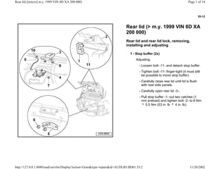 55-12
Rear lid ( m.y. 1999 VIN 8D XA
200 000)
Rear lid and rear lid lock, removing,
installing and adjusting
1 - Stop buffer (2x)
Adjusting:
- Loosen bolt -11- and detach stop buffer.
- Tighten bolt -11- finger-tight (it must still
be possible to move stop buffer).
- Carefully close rear lid until lid is flush
with rear side panels.
- Carefully open rear lid -3-.
- Pull stop buffer -1- out two catches (1
mm preload) and tighten bolt -2- to 6 Nm
0.5 Nm (53 in. lb 4 in. lb).
Page 1 of 14Rear lid ([micro] m.y. 1999 VIN 8D XA 200 000)
11/20/2002http://127.0.0.1:8080/audi/servlet/Display?action=Goto&type=repair&id=AUDI.B5.BD01.55.2
 