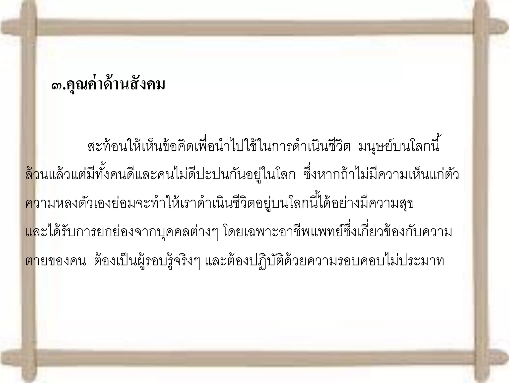 ๓.คุณค่ าด้ านสั งคม

             สะท้ อนให้ เห็นข้ อคิดเพื่อนาไปใช้ ในการดาเนินชีวิต มนุษย์บนโลกนี ้
ล้ วนแล้ วแต่มีทงคนดีและคนไม่ดีปะปนกันอยูในโลก ซึงหากถ้ าไม่มีความเห็นแก่ตว
                ั้                               ่      ่                        ั
ความหลงตัวเองย่อมจะทาให้ เราดาเนินชีวิตอยูบนโลกนี ้ได้ อย่างมีความสุข
                                                   ่
และได้ รับการยกย่องจากบุคคลต่างๆ โดยเฉพาะอาชีพแพทย์ซงเกี่ยวข้ องกับความ
                                                                ึ่
ตายของคน ต้ องเป็ นผู้รอบรู้จริงๆ และต้ องปฏิบติด้วยความรอบคอบไม่ประมาท
                                                     ั
 