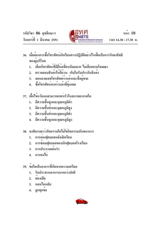 รหัสวิชา 06 สุขศึกษาฯ
วันเสาร์ท่ี 1 มีนาคม 2551

หน้า 10
เวลา 14.30 - 17.30 น.

36. เมื่อต้องการซือโทรทัศน์นกเรียนควรปฏิบตอย่างไรเพือเป็นการรักษาสิทธิ
้
ั
ั ิ
่
ของผู้บริโภค
1. เลือกโทรทัศน์ทมยห้อที่คนนิยมมาก ไม่เลือกตามโฆษณา
่ี ี ่ี
2. ตรวจสอบสินค้าให้ถถ้วน เก็บใบรับประกันสินค้า
่ี
3. จดหมายเลขโทรศัพท์ร้านค้าและชื่อผู้ขาย
4. ซื้อโทรทัศน์จากร้านค้าที่คุ้นเคย
37. เชื้อไข้หวัดนกสามารถแพร่เร็วในสภาพอากาศใด
1. มีความชืนสูงและอุณหภูมตำ
้
ิ ่
2. มีความชืนต่ำและอุณหภูมสง
้
ิ ู
3. มีความชืนต่ำและอุณหภูมตำ
้
ิ ่
4. มีความชืนสูงและอุณหภูมสง
้
ิ ู
38. จงพิจารณาว่ากิจกรรมใดไม่ใช่กจกรรมนันทนาการ
ิ
1. การเล่นฟุตบอลหลังเลิกเรียน
2. การซ้อมฟุตบอลของนักฟุตบอลโรงเรียน
3. การประกวดเต้นรำ
4. การชนไก่
39. ข้อใดเป็นอาการที่เกิดจากความเครียด
1. รับประทานอาหารมากกว่าปกติ
2. ท้องเสีย
3. นอนไม่หลับ
4. ถูกทุกข้อ

 