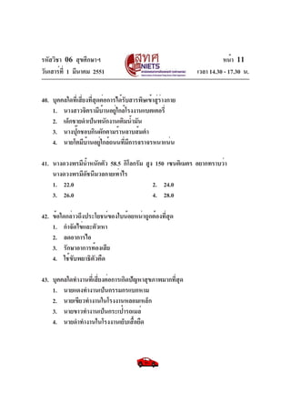 รหัสวิชา 06 สุขศึกษาฯ
วันเสาร์ท่ี 1 มีนาคม 2551

หน้า 11
เวลา 14.30 - 17.30 น.

40. บุคคลใดที่เสี่ยงที่สุดต่อการได้รับสารพิษเข้าสู่ร่างกาย
1. นางสาวจิตรามีบ้านอยู่ใกล้โรงงานแบตเตอรี่
2. เด็กชายดำเป็นพนักงานเติมน้ำมัน
3. นางปุ๊กชอบกินผักตามร้านลาบส้มตำ
4. นายโตมีบ้านอยู่ใกล้ถนนที่มีการจราจรหนาแน่น
41. นางดวงพรมีนำหนักตัว 58.5 กิโลกรัม สูง 150 เซนติเมตร อยากทราบว่า
้
นางดวงพรมีดัชนีมวลกายเท่าไร
1. 22.0
2. 24.0
3. 26.0
4. 28.0
42. ข้อใดกล่าวถึงประโยชน์ของใบน้อยหน่าถูกต้องที่สุด
1. กำจัดไข่และตัวเหา
2. ลดอาการไอ
3. รักษาอาการท้องเสีย
4. ใช้ขับพยาธิตัวตืด
43. บุคคลใดทำงานที่เสี่ยงต่อการเกิดปัญหาสุขภาพมากที่สุด
1. นายแดงทำงานเป็นกรรมกรแบกหาม
2. นายเขียวทำงานในโรงงานหลอมเหล็ก
3. นายขาวทำงานเป็นกระเป๋ารถเมล์
4. นายดำทำงานในโรงงานเย็บเสื้อยืด

 