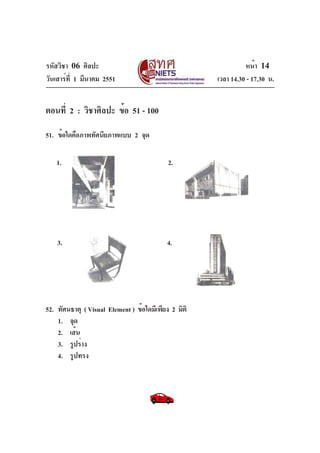 รหัสวิชา 06 ศิลปะ
วันเสาร์ท่ี 1 มีนาคม 2551

หน้า 14
เวลา 14.30 - 17.30 น.

ตอนที่ 2 : วิชาศิลปะ ข้อ 51 - 100
51. ข้อใดคือภาพทัศนียภาพแบบ 2 จุด
1.

2.

3.

4.

52. ทัศนธาตุ ( Visual Element ) ข้อใดมีเพียง 2 มิติ
1. จุด
2. เส้น
3. รูปร่าง
4. รูปทรง

 
