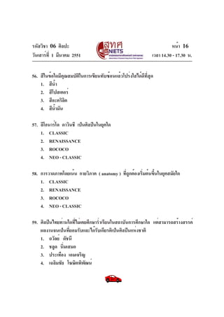 รหัสวิชา 06 ศิลปะ
วันเสาร์ท่ี 1 มีนาคม 2551

หน้า 16
เวลา 14.30 - 17.30 น.

56. สีในข้อใดมีคุณสมบัติในการเขียนทับซ้อนแล้วโปร่งใสได้ดีที่สุด
1. สีนำ
้
2. สีโปสเตอร์
3. สีอะคริลค
ิ
4. สีนำมัน
้
57. ลีโอนาร์โด ดาวินชี เป็นศิลปินในยุคใด
1. CLASSIC
2. RENAISSANCE
3. ROCOCO
4. NEO - CLASSIC
58. การวาดภาพโดยเน้น กายวิภาค ( anatomy ) ทีถกต้องเริมต้นขึนในยุคสมัยใด
ู่
่
้
1. CLASSIC
2. RENAISSANCE
3. ROCOCO
4. NEO - CLASSIC
59. ศิลปินไทยท่านใดที่ไม่เคยศึกษาร่ำเรียนในสถาบันการศึกษาใด แต่สามารถสร้างสรรค์
ผลงานจนเป็นที่ยอมรับและได้รับเกียรติเป็นศิลปินแห่งชาติ
1. ถวัลย์ ดัชนี
2. ชลูด นิ่มเสมอ
3. ประเทือง เอมเจริญ
4. เฉลิมชัย โฆษิตพิพฒน์
ั

 