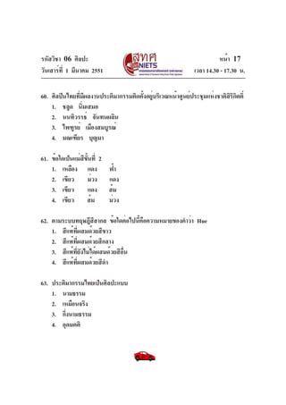 รหัสวิชา 06 ศิลปะ
วันเสาร์ท่ี 1 มีนาคม 2551

หน้า 17
เวลา 14.30 - 17.30 น.

60. ศิลปินไทยทีมีผลงานประติมากรรมติดตั้งอยู่บริเวณหน้าศูนย์ประชุมแห่งชาติสรกิตติ์
่
ิิ
1. ชลูด นิมเสมอ
่
2. นนทิวรรธ์ จันทนผลิน
3. ไพฑูรย์ เมืองสมบูรณ์
4. มณเฑียร บุญมา
61. ข้อใดเป็นแม่สขนที่ 2
ี ้ั
1. เหลือง แดง
2. เขียว
ม่วง
3. เขียว
แดง
4. เขียว
ส้ม

ฟ้า
แดง
ส้ม
ม่วง

62. ตามระบบทฤษฎีสสากล ข้อใดต่อไปนีคือความหมายของคำว่า Hue
ี
้
1. สีแท้ที่ผสมด้วยสีขาว
2. สีแท้ที่ผสมด้วยสีกลาง
3. สีแท้ที่ยังไม่ได้ผสมด้วยสีอื่น
4. สีแท้ที่ผสมด้วยสีดำ
63. ประติมากรรมไทยเป็นศิลปะแบบ
1. นามธรรม
2. เหมือนจริง
3. กึงนามธรรม
่
4. อุดมคติ

 
