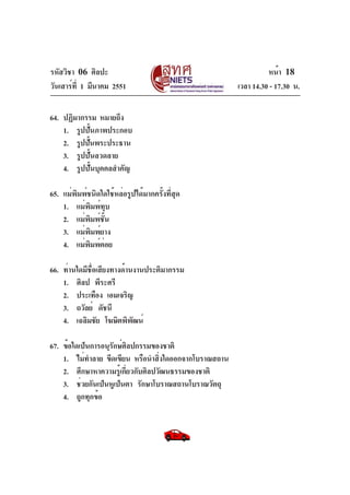 รหัสวิชา 06 ศิลปะ
วันเสาร์ท่ี 1 มีนาคม 2551
64. ปฏิมากรรม หมายถึง
1. รูปปั้นภาพประกอบ
2. รูปปันพระประธาน
้
3. รูปปั้นลวดลาย
4. รูปปั้นบุคคลสำคัญ
65. แม่พิมพ์ชนิดใดใช้หล่อรูปได้มากครั้งที่สุด
1. แม่พิมพ์ทุบ
2. แม่พิมพ์ชั้น
3. แม่พิมพ์ยาง
4. แม่พมพ์ตอย
ิ ่
66. ท่านใดมีชื่อเสียงทางด้านงานประติมากรรม
1. ศิลป พีระศรี
2. ประเทือง เอมเจริญ
3. ถวัลย์ ดัชนี
4. เฉลิมชัย โฆษิตพิพฒน์
ั
67. ข้อใดเป็นการอนุรกษ์ศลปกรรมของชาติ
ั ิ
1. ไม่ทำลาย ขีดเขียน หรือนำสิงใดออกจากโบราณสถาน
่
2. ศึกษาหาความรู้เกี่ยวกับศิลปวัฒนธรรมของชาติ
3. ช่วยกันเป็นหูเป็นตา รักษาโบราณสถานโบราณวัตถุ
4. ถูกทุกข้อ

หน้า 18
เวลา 14.30 - 17.30 น.

 
