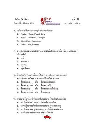 รหัสวิชา 06 ศิลปะ
วันเสาร์ท่ี 1 มีนาคม 2551

หน้า 19
เวลา 14.30 - 17.30 น.

68. เครื่องดนตรีในข้อใดที่จัดอยู่ในประเภทเดียวกัน
1. Clarinet , Tuba , French Horn
2. Piccolo , Trombone , Trumpet
3. Oboe , Flute , Saxophone
4. Violin , Cello , Bassoon
69. ปัจจุบันการผสมวงมโหรี มีเครื่องดนตรีในข้อใดที่แสดงให้เห็นว่าวงดนตรีดังกล่าว
เป็นวงมโหรี
1. จะเข้
2. ซอสามสาย
3. กระจับปี่
4. ขลุ่ยเพียงออ
70. ถ้าสมโชคได้รับการไหว้วานให้ไปนำวงดนตรีมาบรรเลงในงานสวด
พระอภิธรรม สมโชคควรนำวงดนตรีในข้อใดมาบรรเลง
1. ปี่พาทย์มอญ
หรือ ปี่พาทย์ดึกดำบรรพ์
2. ปี่พาทย์นางหงส์ หรือ ปี่พาทย์ชาตรี
3. ปี่พาทย์มอญ
หรือ ปี่พาทย์เสภาเครืองใหญ่
่
4. ปี่พาทย์นางหงส์ หรือ ปีพาทย์มอญ
่
71. การขับร้องในข้อใดที่ใช้เทคนิคในการขับร้องใกล้เคียงกันมากที่สุด
1. การขับร้องโอเปราและการขับร้องประสานเสียง
2. การขับร้องเพลงพื้นบ้านและการขับร้องประสานเสียง
3. การขับร้องเพลงไทย (เดิม) และการขับร้องเพลงพืนบ้าน
้
4. การขับร้องเพลงแจ๊สและการขับร้องโอเปรา

 