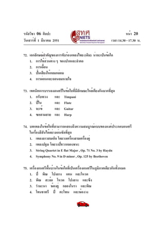 รหัสวิชา 06 ศิลปะ
วันเสาร์ท่ี 1 มีนาคม 2551

หน้า 20
เวลา 14.30 - 17.30 น.

72. เอกลักษณ์สำคัญของการขับร้องเพลงไทย (เดิม) น่าจะเป็นข้อใด
1. การใช้ส่วนต่าง ๆ ของปากและลำคอ
2. การเอือน
้
3. ปันเสียงให้กลมกล่อม
้
4. การผ่อนและถอนลมหายใจ
73. เทคนิคการบรรเลงดนตรีในข้อใดที่มีลักษณะใกล้เคียงกันมากที่สุด
1. กรับพวง และ Timpani
2. ปี่ใน
และ Flute
3. จะเข้
และ Guitar
4. ซอสามสาย และ Harp
74. บทเพลงในข้อใดที่สามารถแสดงถึงความสมบูรณ์แบบขององค์ประกอบดนตรี
ในเรื่องสีสันได้อย่างเด่นชัดที่สุด
1. เพลงลาวสมเด็จ โดยวงเครืองสายเครืองคู่
่
่
2. เพลงปฐม โดยวงปีชวากลองชนะ
่
3. String Quartet in E flat Major , Op. 71 No. 3 by Haydn
4. Symphony No. 9 in D minor , Op. 125 by Beethoven
75. เครื่องดนตรีพื้นบ้านในข้อใดที่เป็นเครื่องดนตรีในภูมิภาคเดียวกันทั้งหมด
1. ปี่ พิณ โปงลาง แคน และโหวด
2. พิณ สะล้อ โหวด โปงลาง และซึง
3. รำมะนา ฆ้องคู่ กลองโนรา และพิณ
4. โทนชาตรี ปี่ ตะโพน และฆ้องวง

 