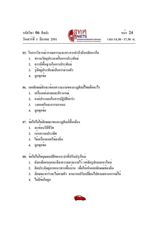 รหัสวิชา 06 ศิลปะ
วันเสาร์ท่ี 1 มีนาคม 2551

หน้า 24
เวลา 14.30 - 17.30 น.

85. ในการวิจารณ์วรรณกรรม/ละคร ควรคำนึงถึงหลักการใด
1. ทราบวัตถุประสงค์ในการประพันธ์
2. ควรมีพนฐานในการประพันธ์
้ื
3. รูจกผูประพันธ์เป็นการส่วนตัว
้ั ้
4. ถูกทุกข้อ
86. เอกลักษณ์อันสะท้อนความงามของนาฏศิลป์ไทยคืออะไร
1. เครืองแต่งกายและศิราภรณ์
่
2. องค์ประกอบในการปฏิบัติท่ารำ
3. วงดนตรีและการบรรเลง
4. ถูกทุกข้อ
87. ข้อใดไม่ใช่ลักษณะของนาฏศิลป์พื้นเมือง
1. สะท้อนวิถีชีวิต
2. เน้นความประณีต
3. ใช้เครื่องดนตรีท้องถิ่น
4. ถูกทุกข้อ
88. ข้อใดไม่ใช่คุณสมบัติของระบำที่ปรับปรุงใหม่
1. ยังคงยึดแบบและลีลาความสวยงามไว้ แต่จัดรูปแบบแถวใหม่
2. คิดประดิษฐ์จากแนวทางพื้นบ้าน เพื่อให้เห็นเอกลักษณ์ท้องถิน
่
3. ลักษณะท่ารำจะไม่ตายตัว สามารถปรับเปลียนไปตามสถานการณ์ได้
่
4. ไม่มข้อใดถูก
ี

 