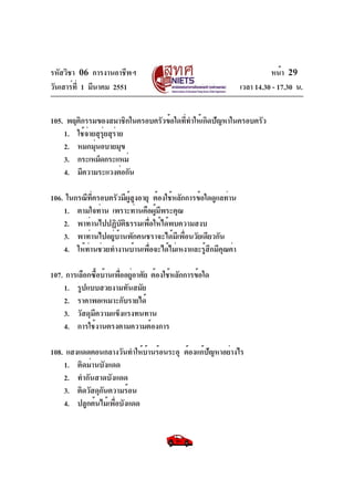 รหัสวิชา 06 การงานอาชีพฯ
วันเสาร์ท่ี 1 มีนาคม 2551

หน้า 29
เวลา 14.30 - 17.30 น.

105. พฤติกรรมของสมาชิกในครอบครัวข้อใดที่ทำให้เกิดปัญหาในครอบครัว
1. ใช้จ่ายสุรุ่ยสุร่าย
2. หมกมุนอบายมุข
่
3. กระเหม็ดกระแหม่
4. มีความระแวงต่อกัน
106. ในกรณีท่ครอบครัวมีผสูงอายุ ต้องใช้หลักการข้อใดดูแลท่าน
ี
ู้
1. ตามใจท่าน เพราะท่านคือผูมพระคุณ
้ ี
2. พาท่านไปปฏิบัติธรรมเพื่อให้ได้พบความสงบ
3. พาท่านไปอยู่บ้านพักคนชราจะได้มีเพื่อนวัยเดียวกัน
4. ให้ท่านช่วยทำงานบ้านเพื่อจะได้ไม่เหงาและรู้สึกมีคุณค่า
107. การเลือกซื้อบ้านเพื่ออยู่อาศัย ต้องใช้หลักการข้อใด
1. รูปแบบสวยงามทันสมัย
2. ราคาพอเหมาะกับรายได้
3. วัสดุมีความแข็งแรงทนทาน
4. การใช้งานตรงตามความต้องการ
108. แสงแดดตอนกลางวันทำให้บานร้อนระอุ ต้องแก้ปัญหาอย่างไร
้
1. ติดม่านบังแดด
2. ทำกันสาดบังแดด
3. ติดวัสดุกันความร้อน
4. ปลูกต้นไม้เพื่อบังแดด

 