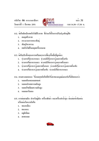 รหัสวิชา 06 การงานอาชีพฯ
วันเสาร์ท่ี 1 มีนาคม 2551

หน้า 31
เวลา 14.30 - 17.30 น.

112. ข้อใดจัดเป็นเทคโนโลยีชวภาพ ทีนำมาใช้ในการปรับปรุงพันธุพช
ี
่
์ ื
1. สมดุลชีวภาพ
2. กระบวนการเพาะพันธุ์
3. พันธุวศวกรรม
ิ
4. เทคโนโลยีโมเลกุลเครืองหมาย
่
113. ข้อใดเป็นขันตอนการเตรียมอาหารเลียงเนือเยื่อทีถูกต้อง
้
้ ้
่
1. ช่วงแรกใช้อาหารเหลว ช่วงหลังใช้อาหารวุ้นสภาพกึ่งแข็ง
2. ช่วงแรกใช้อาหารเหลว ช่วงหลังใช้อาหารวุนสภาพกึงเหลว
้
่
3. ช่วงแรกใช้อาหารวุ้นสภาพกึ่งเหลว ช่วงหลังใช้อาหารวุ้นสภาพกึ่งแข็ง
4. ช่วงแรกใช้อาหารวุ้นสภาพกึ่งแข็ง ช่วงหลังใช้อาหารเหลว
114. ตามทางแยกถนน ใช้หลอดชนิดใดทีทำให้ตาของมนุษย์มองเห็นได้ชัดเจนกว่า
่
1. หลอดอินแคนเดสเซนต์
2. หลอดปรอทความดันสูง
3. หลอดโซเดียมความดันสูง
4. หลอดฮาโลเจน
115. การต่อสายดิน สำหรับตู้เย็น เครื่องซักผ้า และเครื่องทำน้ำอุน ต้องต่อเข้ากับแท่ง
่
หรือแผ่นโลหะชนิดใด
1. ทองเหลือง
2. ทองแดง
3. อลูมเิ นียม
4. สแตนเลส

 