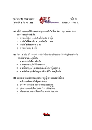 รหัสวิชา 06 การงานอาชีพฯ
วันเสาร์ท่ี 1 มีนาคม 2551

หน้า 33
เวลา 14.30 - 17.30 น.

119. เมือนำแบตเตอร์รทมขนาดความจุและแรงดันไฟฟ้าเท่ากัน 2 ลูก มาต่อพ่วงแบบ
่
่ี ่ี ี
อนุกรมกันจะมีผลเช่นใด
1. ความจุเท่าเดิม แรงดันไฟฟ้าเพิมเป็น 2 เท่า
่
2. แรงดันไฟฟ้าเท่าเดิม ความจุเพิมเป็น 2 เท่า
่
3. แรงดันไฟฟ้าเพิมเป็น 2 เท่า
่
4. ความจุเพิมเป็น 2 เท่า
่
120. วัสดุ 3 ชนิด คือ ข้าวสาร เมล็ดถัวเขียวและเมล็ดงาขาว นำมาทำรูปภาพประดับ
่
ตกแต่งบ้านได้ตรงกับข้อใด
1. ภาพครอบครัวไว้เป็นที่ระลึก
2. ภาพพระพุทธรูปเพื่อไว้เคารพบูชา
3. ภาพท้องทะเลกว้างสุดสายตาเพื่อให้รู้สึกโปร่งเบาสบาย
4. ภาพทิวทัศน์ภูเขาที่ปกคลุมด้วยหิมะเพื่อให้ห้องรู้สึกเย็น
121. ดอกมะลิ นำมาเป็นสัญลักษณ์ของวันแม่ เพราะคุณสมบัตข้อใด
ิ
1. มะลิหมายถึงความรักทีลูกมอบให้แม่
่
2. สีขาวของดอกมะลิ แสดงถึงคุณธรรมของแม่
3. รูปทรงดอกมะลิเป็นทรงกลม จึงประดิษฐ์ได้งาย
่
4. กลินหอมของดอกมะลิแสดงถึงความสะอาดของแม่
่

 
