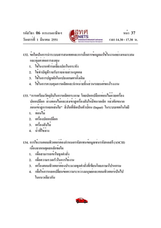 รหัสวิชา 06 การงานอาชีพฯ
วันเสาร์ท่ี 1 มีนาคม 2551

หน้า 37
เวลา 14.30 - 17.30 น.

132. ข้อใดเป็นการนำระบบสารสนเทศและการสื่อสารข้อมูลมาใช้ในงานอย่างเหมาะสม
และคุ้มค่าต่อการลงทุน
1. ใช้ในงานฟาร์มเลี้ยงปลาในกระชัง
2. ใช้ทำบัญชีรายรับรายจ่ายส่วนบุคคล
3. ใช้ในการปลูกผักในแปลงเกษตรดั้งเดิม
4. ใช้ในการควบคุมการผลิตและจำหน่ายชิ้นส่วนรถยนต์ของโรงงาน
133. "การเตรียมวัตถุดบในการผลิตกระดาษ โดยปอกเปลือกท่อนไม้ดวยเครือง
ิ
้
่
ปอกเปลือก ล้างท่อนไม้และส่งเข้าสู่เครื่องสับให้มีขนาดเล็ก แล้วคัดขนาด
ก่อนเข้าสู่การแยกเส้นใย" สิ่งใดทีจัดเป็นตัวป้อน (Input) ในระบบเทคโนโลยี
่
1. ท่อนไม้
2. เครืองปอกเปลือก
่
3. เครื่องสับไม้
4. น้ำที่ใช้ล้าง
134. การใช้งานคอมพิวเตอร์ต้องกำหนดรหัสแทนข้อมูลเช่นรหัสแอสกี (ASCII)
เนื่องจากเหตุผลหลักข้อใด
1. เพื่อสามารถเข้าใจชุดคำสั่ง
2. เพื่อความรวดเร็วในการใช้งาน
3. เครื่องคอมพิวเตอร์ต้องประมวลชุดคำสั่งที่เขียนโดยภาษาโปรแกรม
4. เพื่อให้การแลกเปลี่ยนข้อความระหว่างมนุษย์และคอมพิวเตอร์เป็นไป
ในแนวเดียวกัน

 