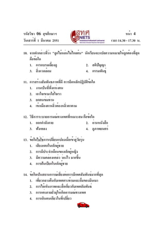 รหัสวิชา 06 สุขศึกษาฯ
วันเสาร์ท่ี 1 มีนาคม 2551

หน้า 4
เวลา 14.30 - 17.30 น.

10. จากคำกล่าวทีวา "ลูกไม้หล่นไม่ไกลต้น" นักเรียนจะแปลความหมายให้ถกต้องทีสด
่่
ู
่ ุ
คือข้อใด
1. การอบรมเลียงดู
้
2. สติปัญญา
3. สิ่งแวดล้อม
4. กรรมพันธุ์
11. การสร้างสัมพันธภาพทีดี ควรยึดหลักปฏิบตขอใด
่
ั ิ ้
1. งานเป็นที่พึ่งแห่งตน
2. เอาใจเขามาใส่ใจเรา
3. ยกตนข่มท่าน
4. เข้าเมืองตาหลิ่วต้องหลิ่วตาตาม
12. วิธีการระบายอารมณ์ทางเพศทีเ่ หมาะสม คือข้อใด
1. ออกกำลังกาย
2. อ่านหนังสือ
3. ฟังเพลง
4. ดูภาพยนตร์
13. ข้อใดไม่ใช่การเปลี่ยนแปลงเมื่อเข้าสู่วยรุ่น
ั
1. เสียงแตกในเด็กผู้ชาย
2. การมีประจำเดือนของเด็กผูหญิง
้
3. มีความคล่องแคล่ว ว่องไว มากขึน
้
4. การฝันเปียกในเด็กผู้ชาย
14. ข้อใดเป็นสถานการณ์เสียงต่อการมีเพศสัมพันธ์มากทีสด
่
่ ุ
1. เที่ยวกลางคืนกับเพศตรงข้ามและดื่มของมึนเมา
2. การได้เห็นภาพและสือเกียวกับเพศสัมพันธ์
่ ่
3. การแต่งกายยั่วยุให้เกิดอารมณ์ทางเพศ
4. การเดินคนเดียวในที่เปลี่ยว

 