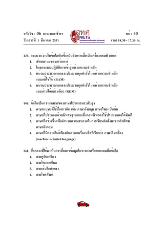 รหัสวิชา 06 การงานอาชีพฯ
วันเสาร์ท่ี 1 มีนาคม 2551

หน้า 40
เวลา 14.30 - 17.30 น.

139. กระบวนงานในข้อใดเกิดขึนเป็นสิงแรกเมือเปิดเครืองคอมพิวเตอร์
้
่
่
่
1. เช็คสถานะของฮาร์ดแวร์
2. โหลดระบบปฏิบัติการเข้าสู่หน่วยความจำหลัก
3. หน่วยประมวลผลกลางประมวลชุดคำสั่งในหน่วยความจำหลัก
แบบแก้ไขได้ (RAM)
4. หน่วยประมวลผลกลางประมวลชุดคำสั่งในหน่วยความจำหลัก
แบบอ่านได้อย่างเดียว (ROM)
140. ข้อใดเป็นความหมายของภาษาโปรแกรมระดับสูง
1. ภาษามนุษย์ท่ใช้ส่อสารกัน เช่น ภาษาอังกฤษ ภาษาไทย เป็นต้น
ี ื
2. ภาษาที่ประกอบด้วยตัวเลขฐานสองซึ่งคอมพิวเตอร์ใช้ประมวลผลได้ทันที
3. ภาษาที่สร้างขึ้นเพื่ออำนวยความสะดวกในการเขียนคำสั่งมาจากคำศัพท์
ภาษาอังกฤษ
4. ภาษาที่มีความใกล้เคียงกับภาษาเครื่องหรือที่เรียกว่า ภาษาอิงเครื่อง
(machine-oriented language)
141. สื่อกลางที่ใช้มากในการสื่อสารข้อมูลในระบบเครือข่ายแลนคือข้อใด
1. สายคู่บิดเกลียว
2. สายโคแอกเชียล
3. สายเส้นใยนำแสง
4. สายโทรศัพท์

 