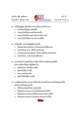 รหัสวิชา 06 สุขศึกษาฯ
วันเสาร์ท่ี 1 มีนาคม 2551

หน้า 9
เวลา 14.30 - 17.30 น.

32. ข้อใดไม่ถูกต้อง เกี่ยวกับการเข้าร่วมกิจกรรมนันทนาการ
1. ช่วยพัฒนาให้มีสุขภาพจิตดีขึ้น
2. ช่วยส่งเสริมให้มีการแข่งขันกันมากขึน
้
3. ช่วยส่งเสริมให้มการอยูรวมกันอย่างมีความสุข
ี
่่
4. ช่วยส่งเสริมให้มีสมรรถภาพทางกายดีขึ้น
33. นักกีฬาที่ดี จะต้องไม่ปฏิบติตนในข้อใด
ั
1. เมื่อออกกำลังกายเสร็จแล้ว ให้รีบอาบน้ำจะได้เย็นสบาย
2. แต่งกายในชุดวอร์ม เพื่อให้ร่างกายอบอุน
่
3. ตรวจสอบสภาพของอุปกรณ์ หรือสนามให้เรียบร้อยก่อนเล่น
4. ออกกำลังกาย จากท่าง่ายก่อนฝึกท่ายาก
34. การแข่งขันประเภทคูหรือประเภททีม เมือมีการเล่นผิดพลาดเกิดขึน
่
่
้
ผู้เล่นร่วมทีมหรือคู่ควรปฏิบัติอย่างไร
1. พูดกับตัวเอง หรือเพือนร่วมทีม
่
2. พูดตำหนิเพือนร่วมทีม
่
3. เฉย ๆ ต่างคนต่างเล่น
4. พูดให้กำลังใจเพื่อนร่วมทีม
35. หากมีผู้ถามนักเรียนว่าจะทราบได้อย่างไรว่าเขาเป็นโรคความดันโลหิตสูงหรือไม่
นักเรียนจะให้คำตอบอย่างไร
1. ให้ไปพบแพทย์เพื่อวัดความดันโลหิต
2. ให้สงเกตอาการตนเองว่าหน้ามืดเป็นลมบ่อยหรือไม่
ั
3. ให้สังเกตอาการตนเองว่ามีเลือดกำเดาออกบ่อย ๆ หรือไม่
4. ให้สงเกตอาการตนเองว่าปวดศีรษะเป็นประจำหรือไม่
ั

 