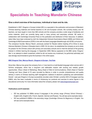 Specialists In Teaching Mandarin Chinese
Give a short overview of the business, individual or team and its role.
Established in 2007, Dragons in Europe Limited (DE) is a specialist in the publication and provision of Mandarin
Chinese teaching materials and trained teachers to UK and European schools. We currently employ over 40
teachers, we have taught in more than 800 schools and the company provides a wide range of textbooks and
online materials, which are currently being used in many primary and secondary schools. DE works in
collaboration with Cambridge University Press on the publication and distribution of their resources. In addition,
select titles have been endorsed by both the Independent Schools Examinations Board (ISEB) and Oxford and
Cambridge & RSA Examinations (OCR) in line with the Asset Languages Breakthrough and GCSE curriculums.
The company’s founder, Marcus Reoch, previously worked for Reuters before heading off to China to study
intensive Mandarin Chinese in Shanghai back in 2005. On his return, he established the company so as to share
his passion for the Chinese culture with primary and secondary schools and to meet the demand of the growing
interest in children learning the language. In September 2009, Marcus appeared on the BBC series ‘Dragons’
Den’ in an attempt to obtain investment; whilst he did not receive any investment, he performed admirably and
was strongly recommended to grow the business in the online space.
BBC Dragons' Den, Marcus Reoch - Dragons in Europe - YouTube
Since then, Marcus has grown the company from a 1-man band to a multi-faceted language tuition service with 4
full-time employees, which has a long-term and defensible mission with exciting and realistic growth
opportunities. Shaun (Head of Marketing), Meng (Head of Web & Communications), Elliott (Head of Teacher
Training) and Varun (Head of IT) were recruited by Marcus in order to provide comprehensive and quality
delivery in terms of Chinese teaching staff management, textbook & electronic publishing and administration
thereof. Last year Dragons in Europe successfully recruited Julian Drinkall, currently CEO of Cengage Learning
EMEA, who has been invaluable in terms of introducing our products and services to senior figures in the
educational community. For more information about the company, please visit www.dragonsineurope.com
Publications and E-materials:
 DE has published 16 ISBNs across 6 languages in the primary range (Primary School Chinese) –
English (UK), English (US), French, Spanish, German and Russian. You will see some examples below.
 DE has published 6 ISBNs in the secondary range (Cambridge Chinese for Beginners) in English. You
will see some examples below.
 