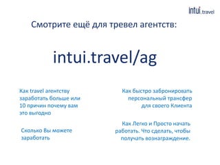 Смотрите ещё для тревел агентств:
Как travel агентству
заработать больше или
10 причин почему вам
это выгодно
Как быстро забронировать
персональный трансфер
для своего Клиента
Сколько Вы можете
заработать
Как Легко и Просто начать
работать. Что сделать, чтобы
получать вознаграждение.
intui.travel/ag
 