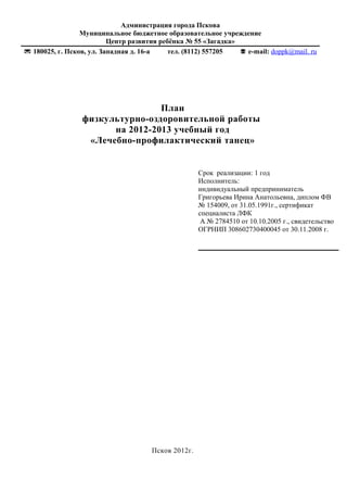 Администрация города Пскова 
Муниципальное бюджетное образовательное учреждение 
Центр развития ребёнка № 55 «Загадка» 
 180025, г. Псков, ул. Западная д. 16-а тел. (8112) 557205  е-mail: doppk@mail. ru 
План 
физкультурно-оздоровительной работы 
на 2012-2013 учебный год 
«Лечебно-профилактический танец» 
Псков 2012г. 
Срок реализации: 1 год 
Исполнитель: 
индивидуальный предприниматель 
Григорьева Ирина Анатольевна, диплом ФВ 
№ 154009, от 31.05.1991г., сертификат 
специалиста ЛФК 
А № 2784510 от 10.10.2005 г., свидетельство 
ОГРНИП 308602730400045 от 30.11.2008 г. 
 