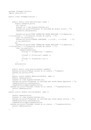 package javaapplication1; 
import java.util.*; 
public class JavaApplication1 { 
public static void main(String[] args) { 
double tamaño=0,acu=0; 
int tipo,a; 
Scanner sc = new Scanner(System.in); 
System.out.print("Ingresar la cantidad de dinero incial : "); 
tamaño=sc.nextDouble(); 
System.out.print("QUE OPERACION DESEA REALIZAR -->1:depositar , 
--->2:retirar ; --->3:mostrar estado de cuenta : "); 
tipo =sc.nextInt(); 
System.out.print("DESEA CONTINUAR --->1:SI , ---->0:NO : "); 
a =sc.nextInt(); 
do{ 
System.out.print("QUE OPERACION DESEA REALIZAR -->1:depositar , 
--->2:retirar ; --->3:mostrar estado de cuenta : "); 
tipo =sc.nextInt(); 
tamaño=tamaño+acu; 
if(tipo == 1){depositar ( tamaño); 
} 
if(tipo == 2){retirar( tamaño ); 
} 
if(tipo == 3){mostrar( acu ); 
;} 
} 
while(a==1); 
} 
public static void mostrar(double tamaño){ 
System.out.print("Saldo actual en su cuenta : "+tamaño); 
System.out.println(""); 
} 
public static double depositar(double depo ){ 
double tamañoarchivo; 
Scanner sc =new Scanner(System.in); 
System.out.print("Ingresar la cantidad que usted desea depositar : "); 
tamañoarchivo=sc.nextDouble(); 
tamañoarchivo=depo+tamañoarchivo; 
System.out.print("ustedet tienen en su cuenta : "+tamañoarchivo); 
return tamañoarchivo; 
} 
public static double retirar(double depo ){ 
double tamañoarchivo; 
Scanner sc =new Scanner(System.in); 
System.out.print("Ingresar la cantidad que usted desea retirar : "); 
tamañoarchivo=sc.nextDouble(); 
tamañoarchivo=depo-tamañoarchivo; 
System.out.print("ustedet tienen en su cuenta : "+tamañoarchivo); 
return tamañoarchivo; 
} 
} 
