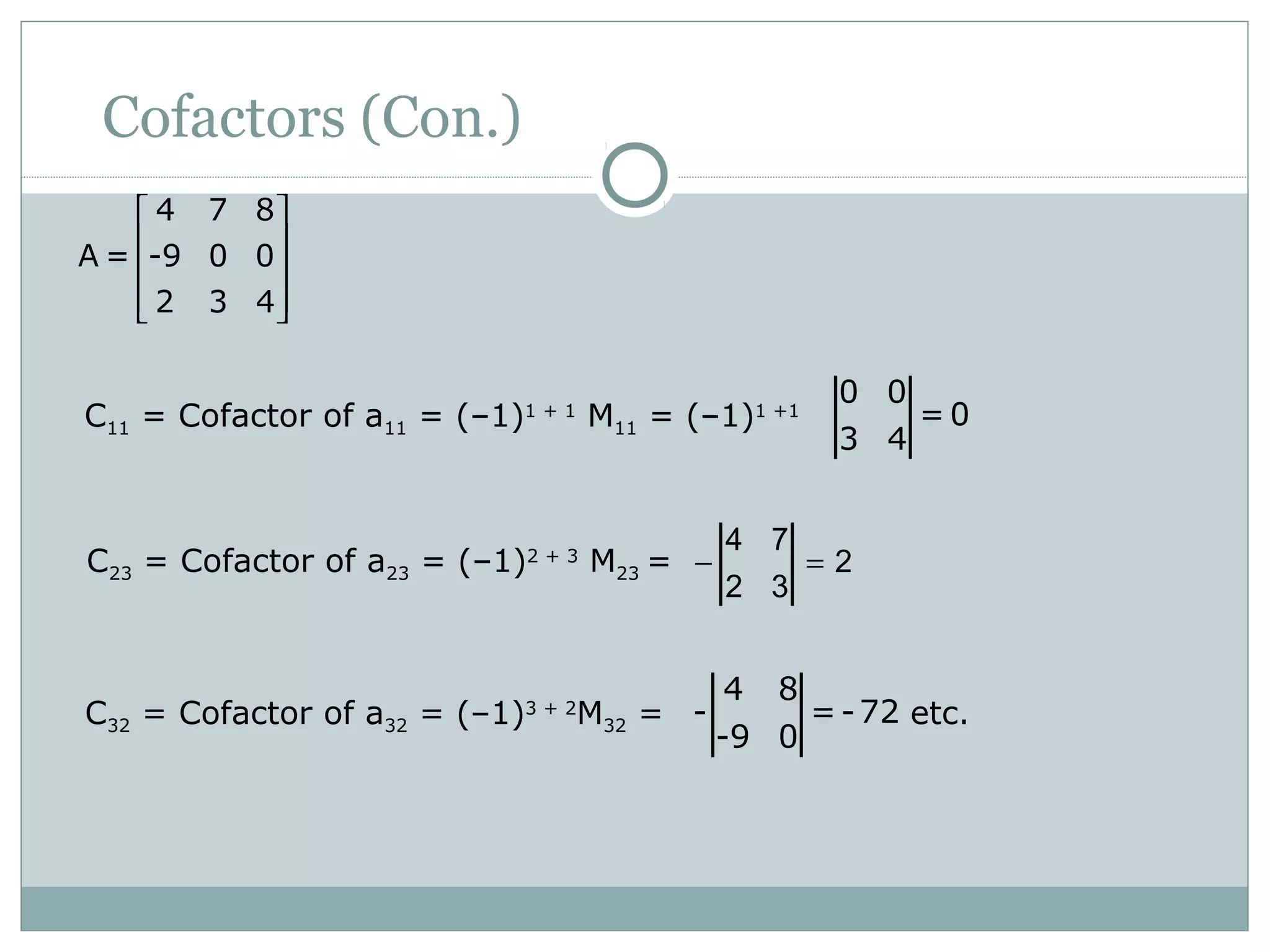 Cofactors (Con.)
C11 = Cofactor of a11 = (–1)1 + 1
M11 = (–1)1 +1
0 0
= 0
3 4
C23 = Cofactor of a23 = (–1)2 + 3
M23 = − =
4 7
2
2 3
C32 = Cofactor of a32 = (–1)3 + 2
M32 = etc.
4 8
- =-72
-9 0
4 7 8
A = -9 0 0
2 3 4
 
 
 
  
 