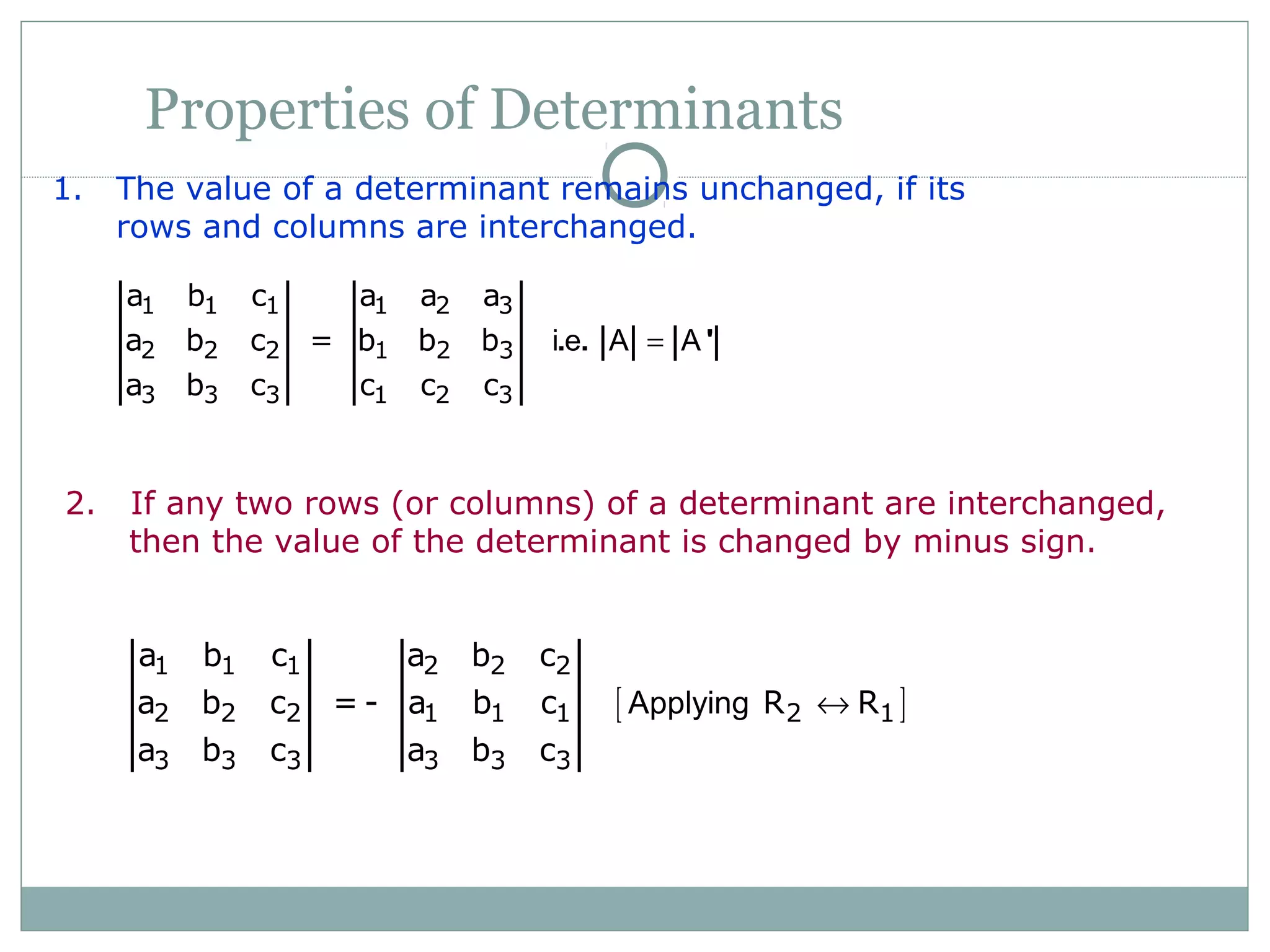 Properties of Determinants
1. The value of a determinant remains unchanged, if its
rows and columns are interchanged.
1 1 1 1 2 3
2 2 2 1 2 3
3 3 3 1 2 3
a b c a a a
a b c = b b b
a b c c c c
i e A A=. . '
2. If any two rows (or columns) of a determinant are interchanged,
then the value of the determinant is changed by minus sign.
[ ]
1 1 1 2 2 2
2 2 2 1 1 1 2 1
3 3 3 3 3 3
a b c a b c
a b c = - a b c R R
a b c a b c
Applying ↔
 