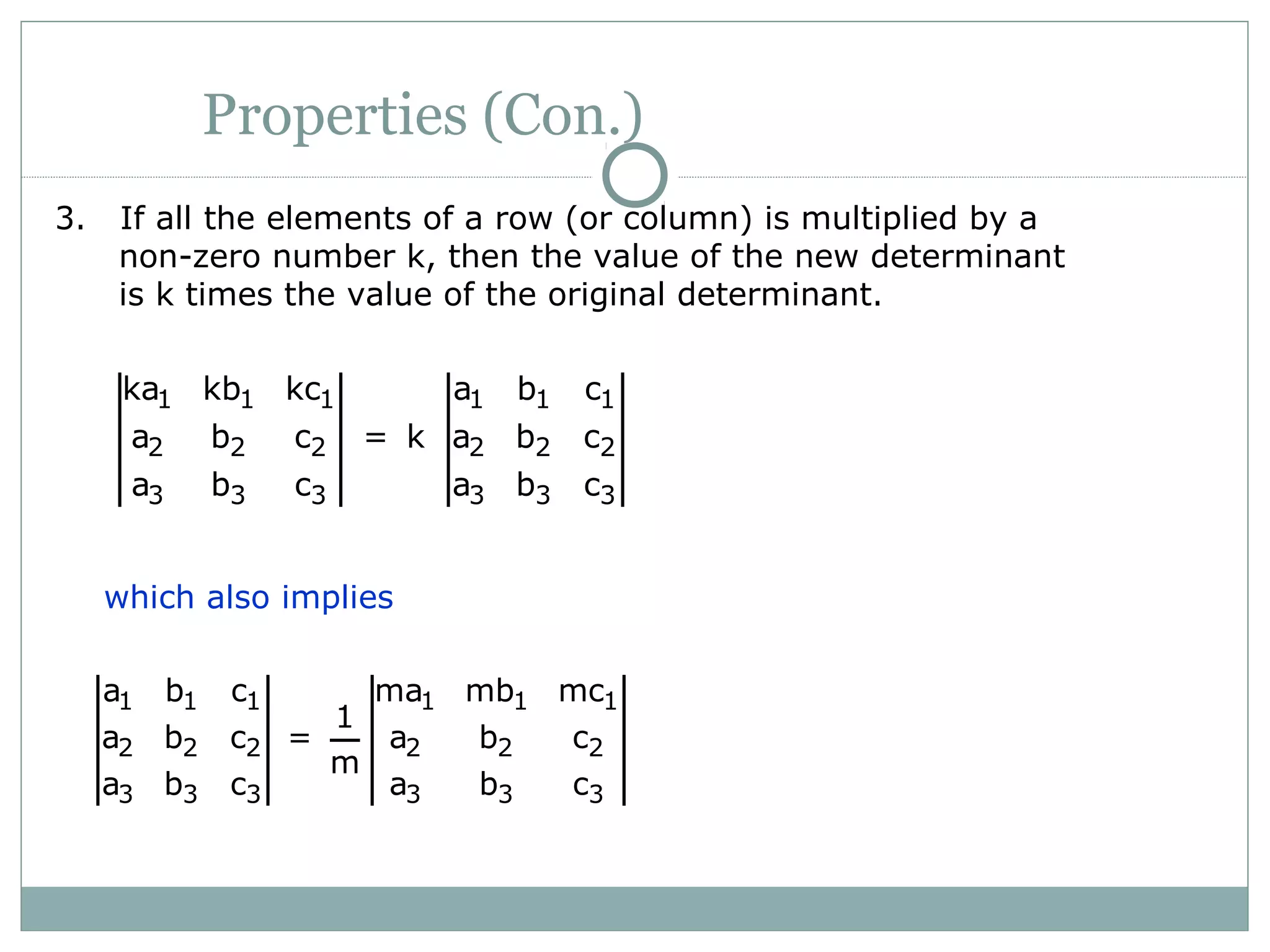Properties (Con.)
3. If all the elements of a row (or column) is multiplied by a
non-zero number k, then the value of the new determinant
is k times the value of the original determinant.
1 1 1 1 1 1
2 2 2 2 2 2
3 3 3 3 3 3
ka kb kc a b c
a b c = k a b c
a b c a b c
which also implies
1 1 1 1 1 1
2 2 2 2 2 2
3 3 3 3 3 3
a b c ma mb mc
1
a b c = a b c
m
a b c a b c
 