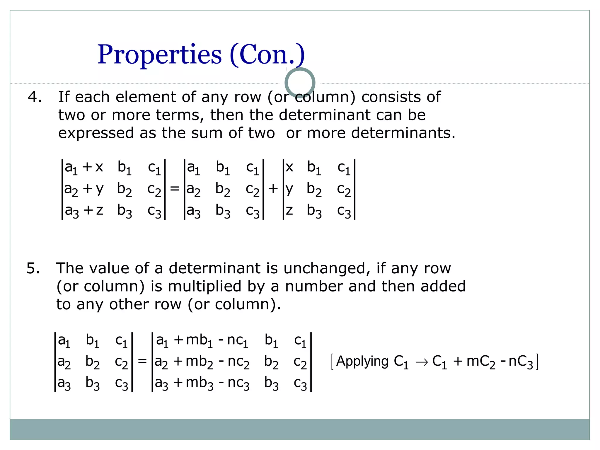 Properties (Con.)
4. If each element of any row (or column) consists of
two or more terms, then the determinant can be
expressed as the sum of two or more determinants.
1 1 1 1 1 1 1 1
2 2 2 2 2 2 2 2
3 3 3 3 3 3 3 3
a +x b c a b c x b c
a +y b c = a b c + y b c
a +z b c a b c z b c
5. The value of a determinant is unchanged, if any row
(or column) is multiplied by a number and then added
to any other row (or column).
[ ]
1 1 1 1 1 1 1 1
2 2 2 2 2 2 2 2 1 1 2 3
3 3 3 3 3 3 3 3
a b c a +mb - nc b c
a b c = a +mb - nc b c C C + mC -nC
a b c a +mb - nc b c
Applying →
 