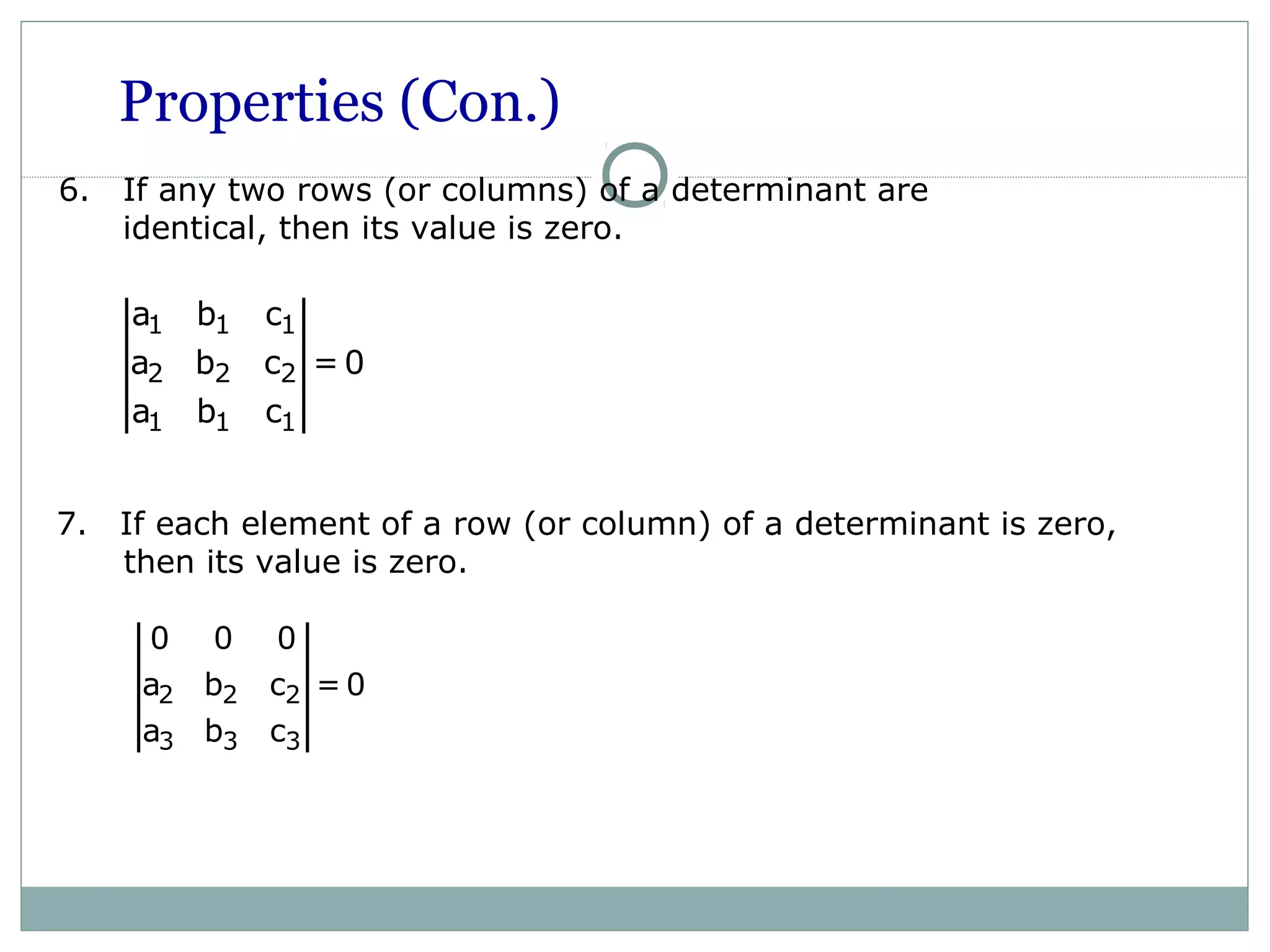 Properties (Con.)
6. If any two rows (or columns) of a determinant are
identical, then its value is zero.
2 2 2
3 3 3
0 0 0
a b c = 0
a b c
7. If each element of a row (or column) of a determinant is zero,
then its value is zero.
1 1 1
2 2 2
1 1 1
a b c
a b c = 0
a b c
 