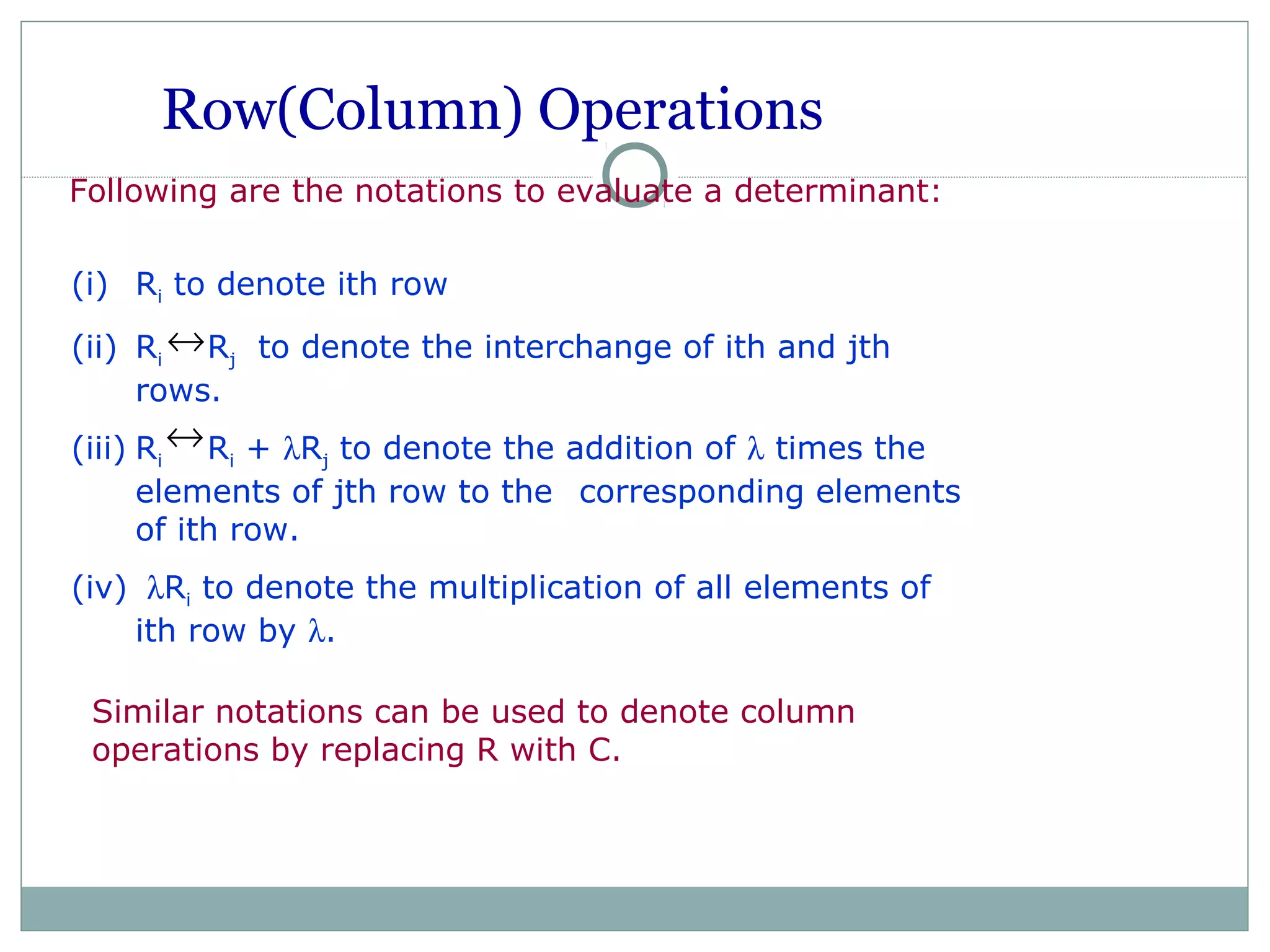 Row(Column) Operations
Following are the notations to evaluate a determinant:
Similar notations can be used to denote column
operations by replacing R with C.
(i) Ri to denote ith row
(ii) Ri Rj to denote the interchange of ith and jth
rows.
(iii) Ri Ri + λRj to denote the addition of λ times the
elements of jth row to the corresponding elements
of ith row.
(iv) λRi to denote the multiplication of all elements of
ith row by λ.
↔
↔
 