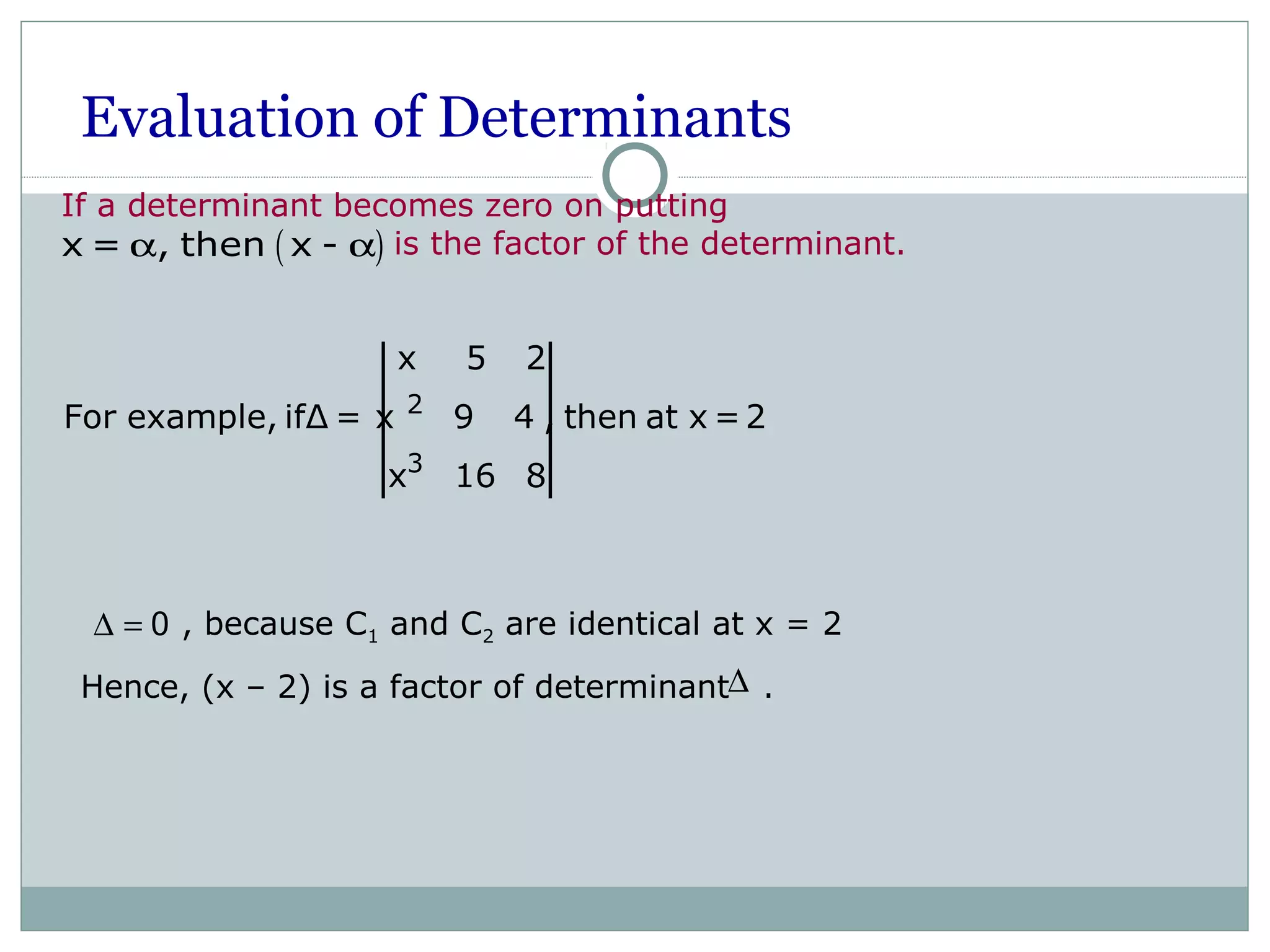 Evaluation of Determinants
If a determinant becomes zero on putting
is the factor of the determinant.( )x = , then x -α α
2
3
x 5 2
For example, ifΔ = x 9 4 , then at x =2
x 16 8
, because C1 and C2 are identical at x = 2
Hence, (x – 2) is a factor of determinant .
∆ = 0
∆
 