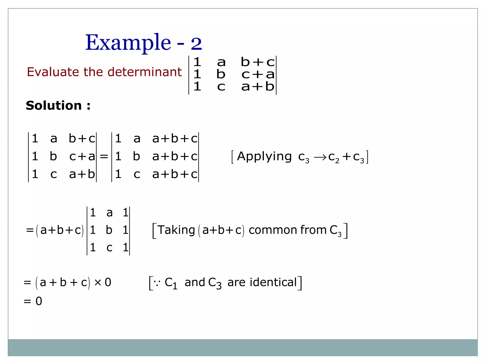 Evaluate the determinant
1 a b+c
1 b c+a
1 c a+b
Solution :
[ ]3 2 3
1 a b+c 1 a a+b+c
1 b c+a = 1 b a+b+c Applying c c +c
1 c a+b 1 c a+b+c
→
( ) ( ) 3
1 a 1
= a+b+c 1 b 1 Taking a+b+c common from C
1 c 1
  
Example - 2
( ) 1 3= a + b + c × 0 C and C are identical
= 0
  Q
 