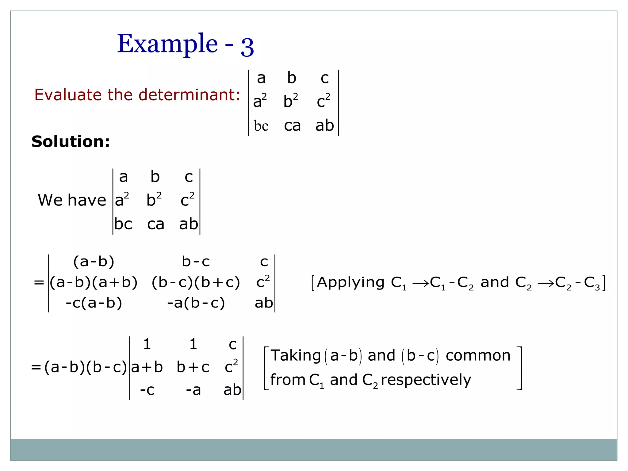 2 2 2
a b c
We have a b c
bc ca ab
[ ]2
1 1 2 2 2 3
(a-b) b-c c
= (a-b)(a+b) (b-c)(b+c) c Applying C C -C and C C -C
-c(a-b) -a(b-c) ab
→ →
( ) ( )2
1 2
1 1 c
Taking a-b and b-c common
=(a-b)(b-c) a+b b+c c
from C and C respectively
-c -a ab
 
 
 
Example - 3
bc
2 2 2
a b c
a b c
ca ab
Evaluate the determinant:
Solution:
 