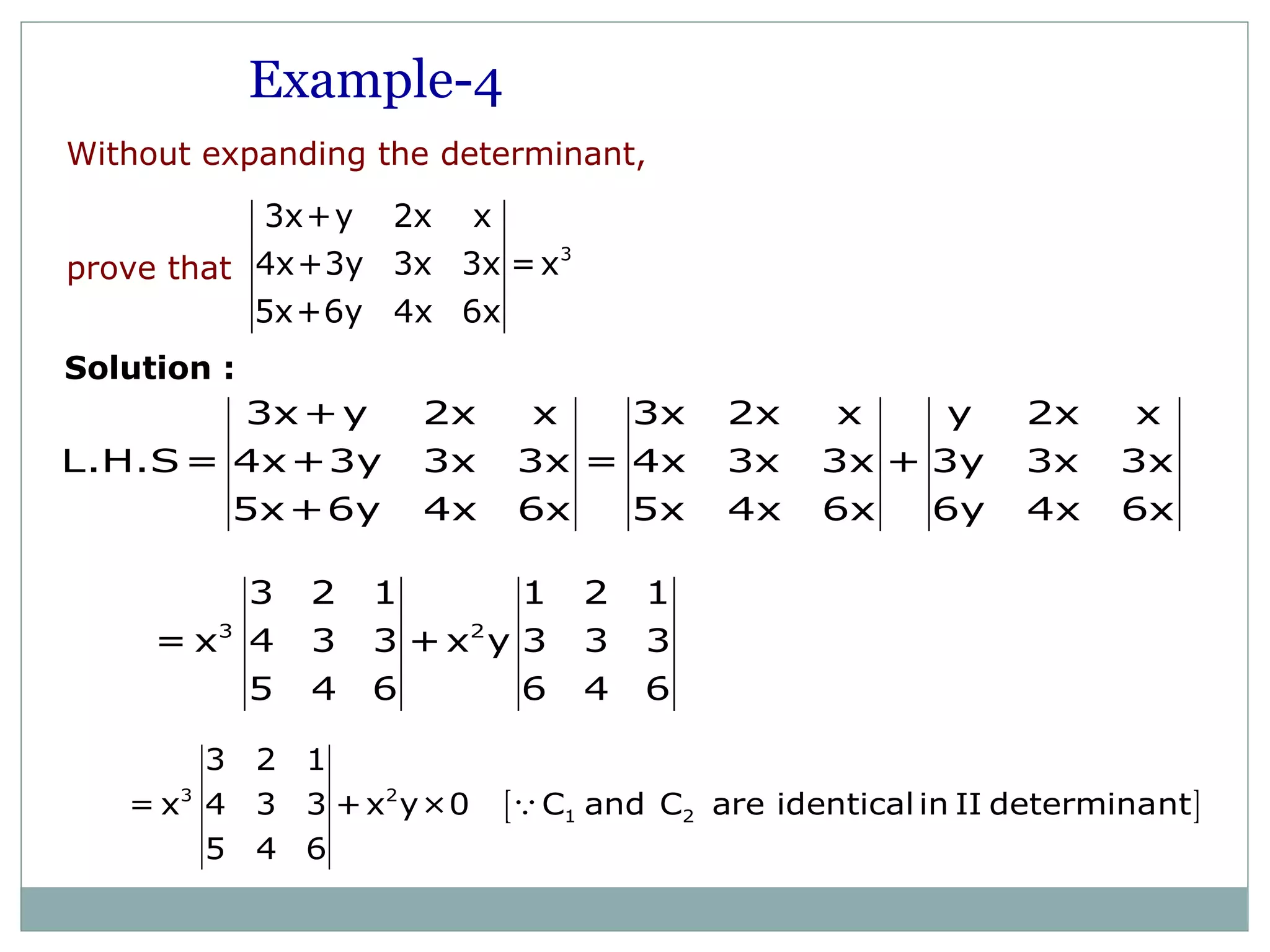 Without expanding the determinant,
prove that
3
3x+y 2x x
4x+3y 3x 3x =x
5x+6y 4x 6x
3x+y 2x x 3x 2x x y 2x x
L.H.S= 4x+3y 3x 3x = 4x 3x 3x + 3y 3x 3x
5x+6y 4x 6x 5x 4x 6x 6y 4x 6x
3 2
3 2 1 1 2 1
= x 4 3 3 + x y 3 3 3
5 4 6 6 4 6
Example-4
Solution :
[ ]3 2
1 2
3 2 1
= x 4 3 3 +x y×0 C and C are identical in II determinant
5 4 6
Q
 