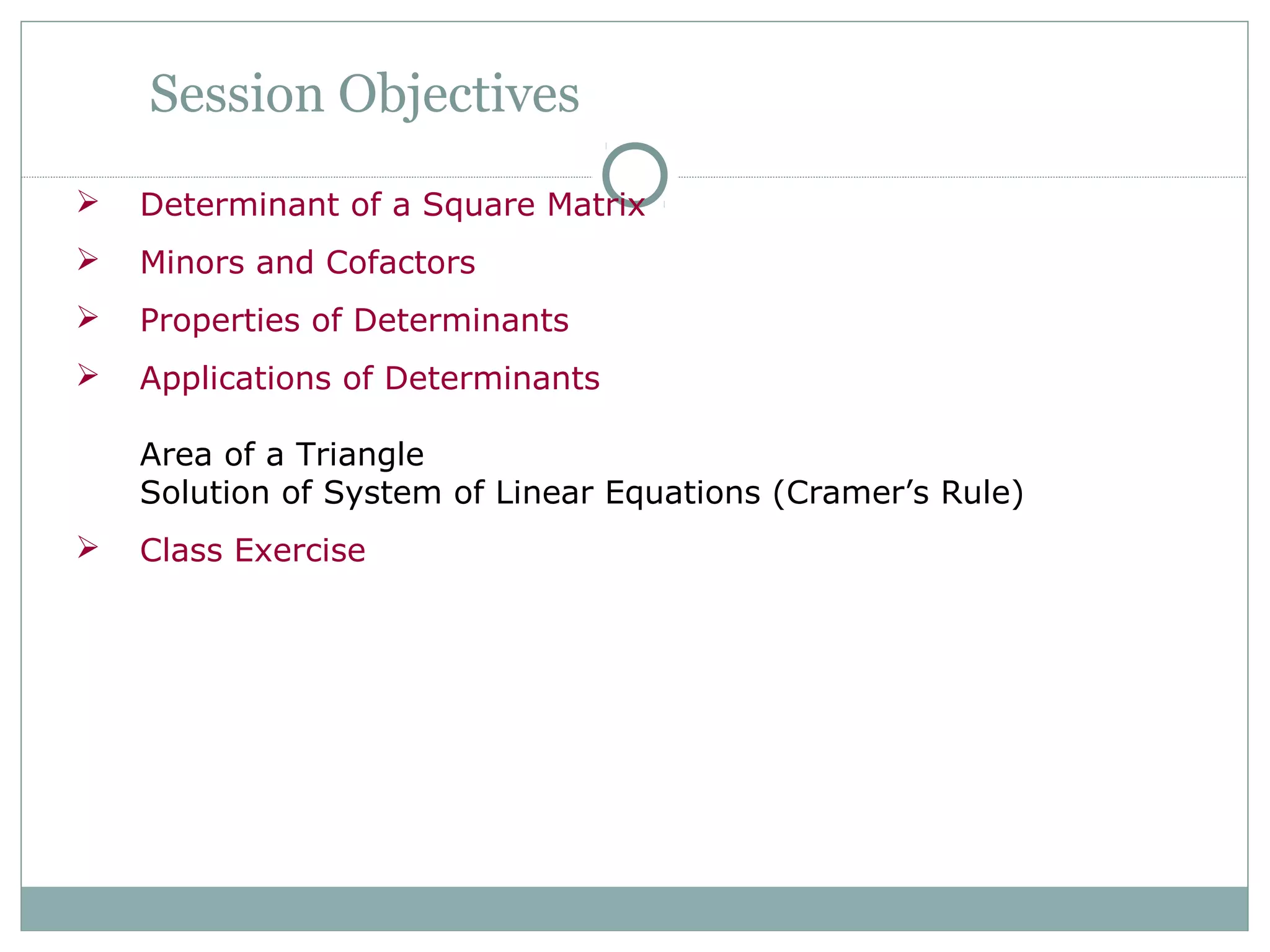 Session Objectives
 Determinant of a Square Matrix
 Minors and Cofactors
 Properties of Determinants
 Applications of Determinants
Area of a Triangle
Solution of System of Linear Equations (Cramer’s Rule)
 Class Exercise
 