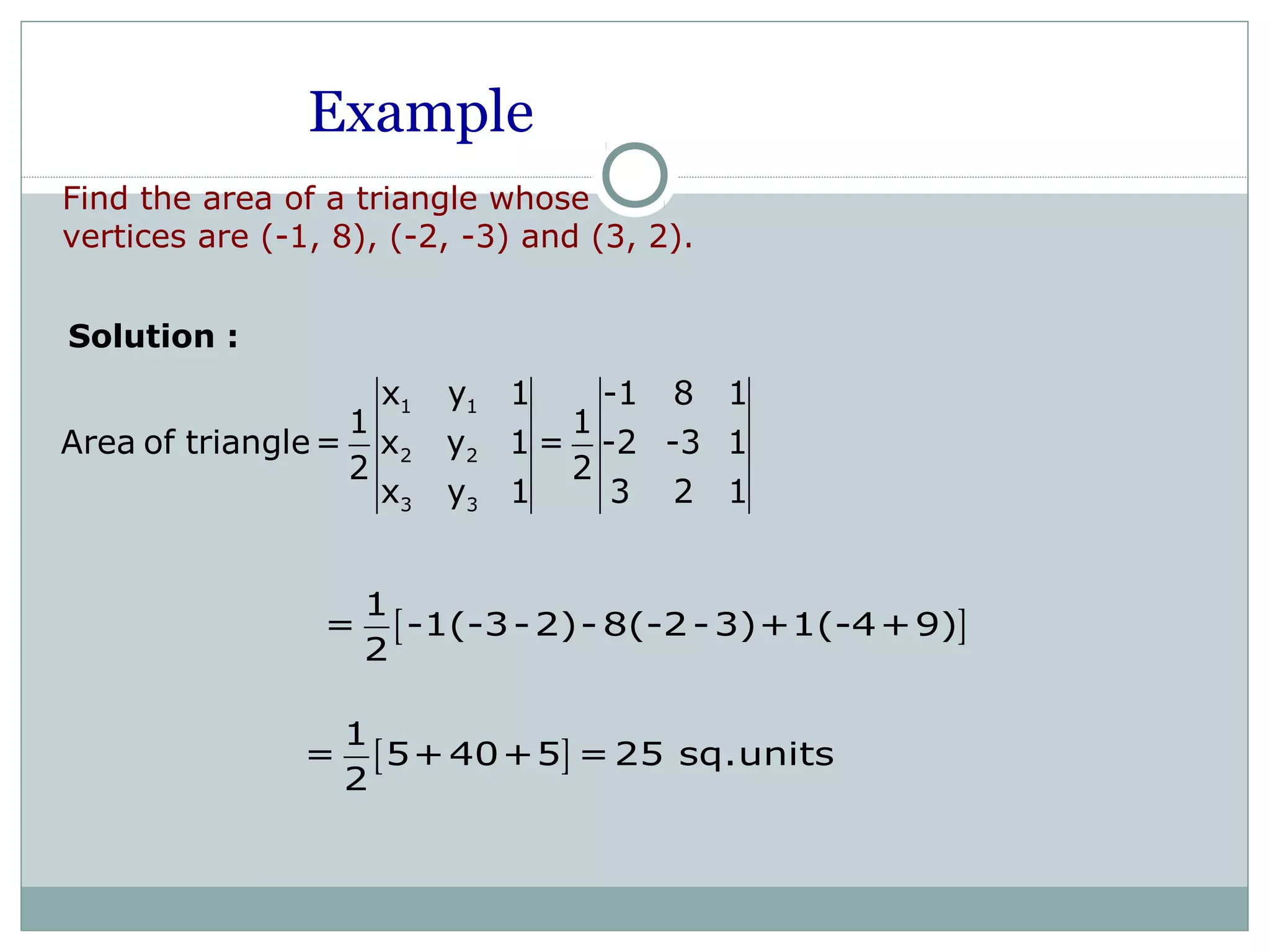 Example
Find the area of a triangle whose
vertices are (-1, 8), (-2, -3) and (3, 2).
Solution :
1 1
2 2
3 3
x y 1 -1 8 1
1 1
Area of triangle= x y 1 = -2 -3 1
2 2
x y 1 3 2 1
[ ]
1
= -1(-3-2)- 8(-2-3)+1(-4+9)
2
[ ]
1
= 5+40+5 =25 sq.units
2
 