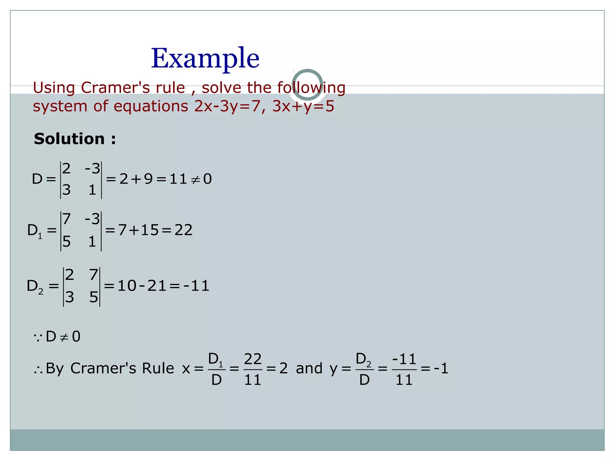 Example
2 -3
D= =2+9=11 0
3 1
≠
1
7 -3
D = =7+15=22
5 1
2
2 7
D = =10-21=-11
3 5
Solution :
1 2
D 0
D D22 -11
By Cramer's Rule x = = =2 and y = = =-1
D 11 D 11
≠
∴
Q
Using Cramer's rule , solve the following
system of equations 2x-3y=7, 3x+y=5
 