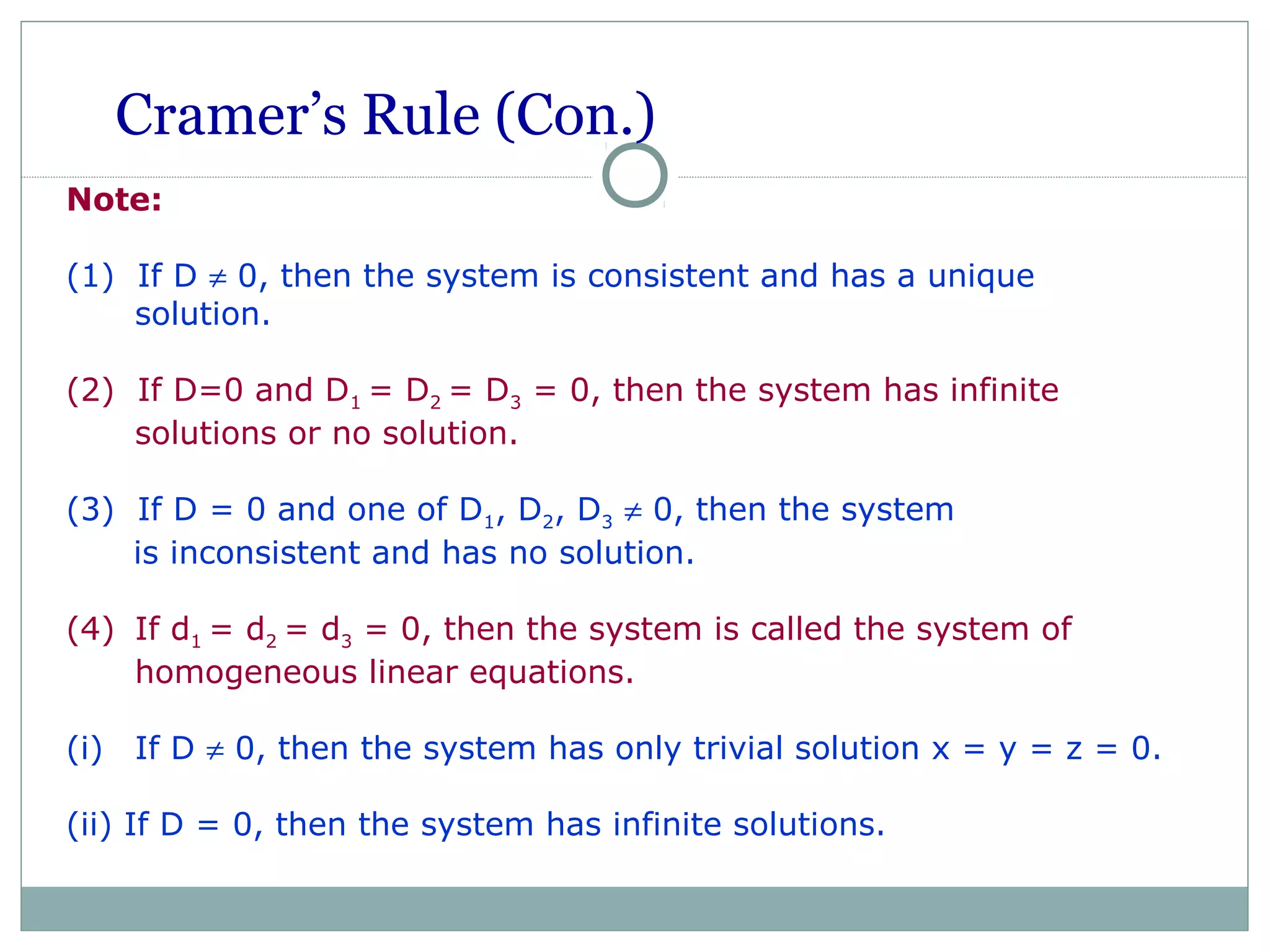 Cramer’s Rule (Con.)
Note:
(1) If D ≠ 0, then the system is consistent and has a unique
solution.
(2) If D=0 and D1 = D2 = D3 = 0, then the system has infinite
solutions or no solution.
(3) If D = 0 and one of D1, D2, D3 ≠ 0, then the system
is inconsistent and has no solution.
(4) If d1 = d2 = d3 = 0, then the system is called the system of
homogeneous linear equations.
(i) If D ≠ 0, then the system has only trivial solution x = y = z = 0.
(ii) If D = 0, then the system has infinite solutions.
 
