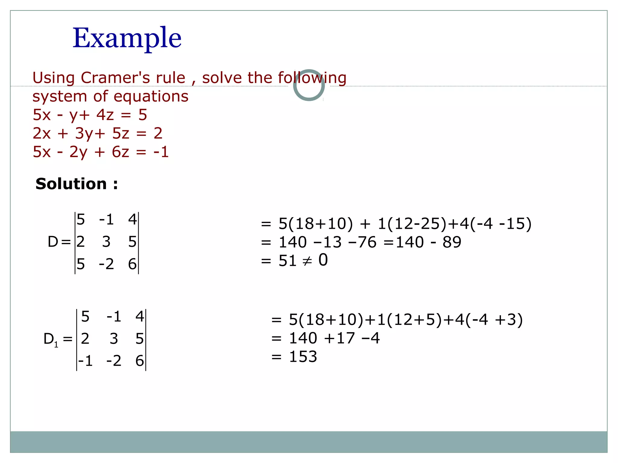 Example
Using Cramer's rule , solve the following
system of equations
5x - y+ 4z = 5
2x + 3y+ 5z = 2
5x - 2y + 6z = -1
Solution :
5 -1 4
D= 2 3 5
5 -2 6
1
5 -1 4
D = 2 3 5
-1 -2 6
= 5(18+10)+1(12+5)+4(-4 +3)
= 140 +17 –4
= 153
= 5(18+10) + 1(12-25)+4(-4 -15)
= 140 –13 –76 =140 - 89
= 51 0≠
 