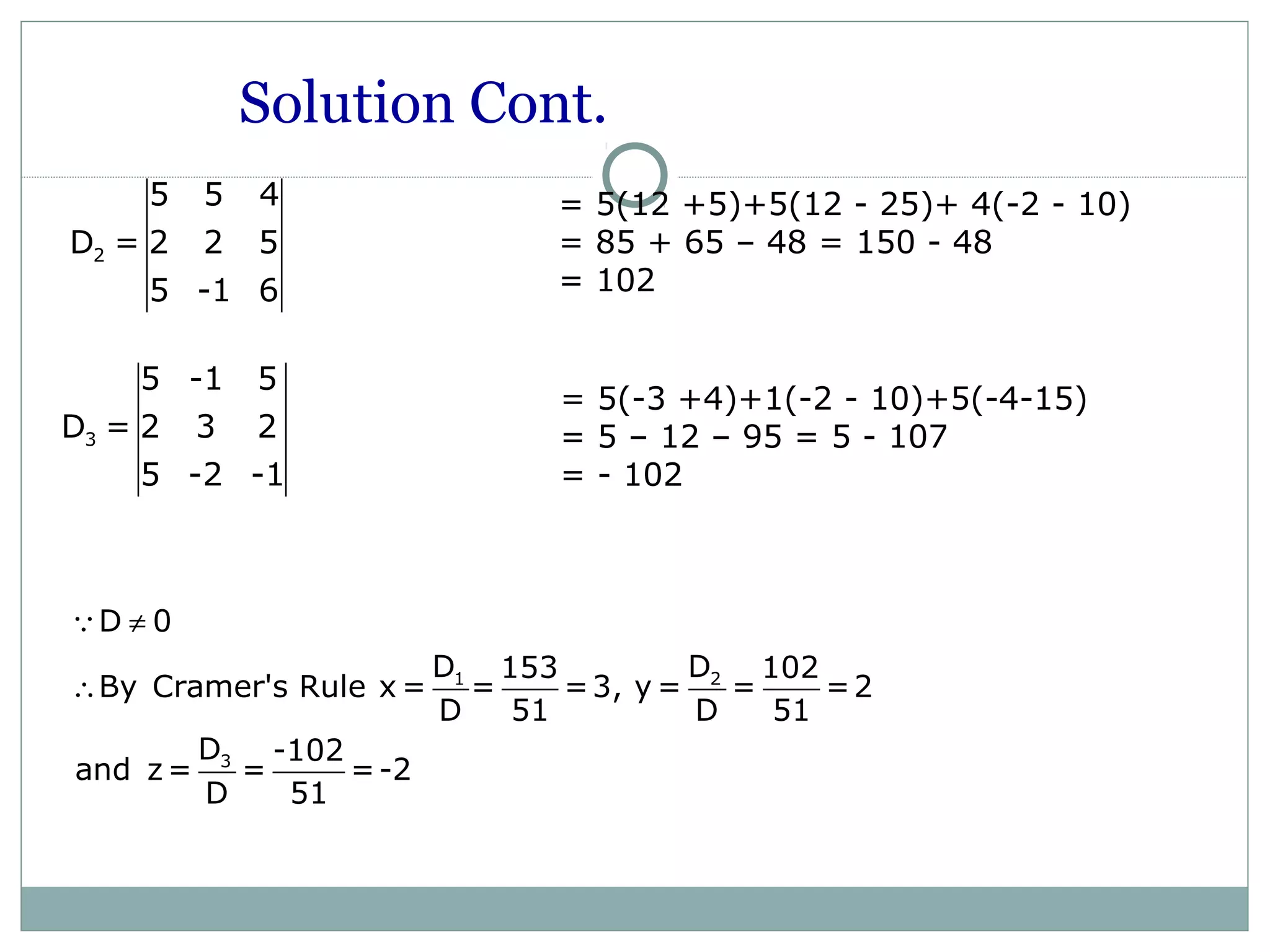 3
5 -1 5
D = 2 3 2
5 -2 -1
= 5(-3 +4)+1(-2 - 10)+5(-4-15)
= 5 – 12 – 95 = 5 - 107
= - 102
Solution Cont.
1 2
3
D 0
D D153 102
By Cramer's Rule x = = =3, y = = =2
D 51 D 51
D -102
and z= = =-2
D 51
≠
∴
Q
2
5 5 4
D = 2 2 5
5 -1 6
= 5(12 +5)+5(12 - 25)+ 4(-2 - 10)
= 85 + 65 – 48 = 150 - 48
= 102
 