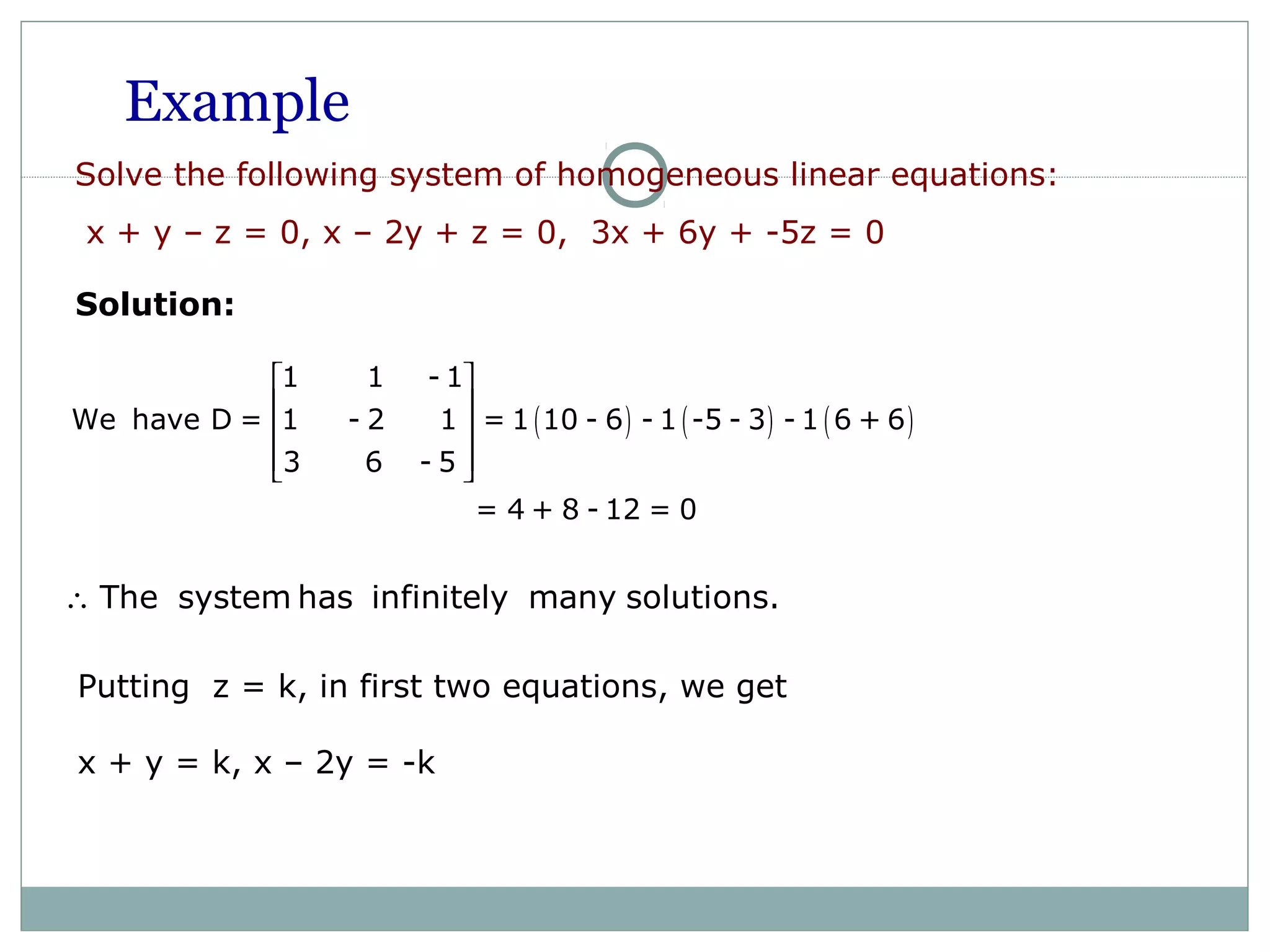 Example
Solve the following system of homogeneous linear equations:
x + y – z = 0, x – 2y + z = 0, 3x + 6y + -5z = 0
Solution:
( ) ( ) ( )
1 1 - 1
We have D = 1 - 2 1 = 1 10 - 6 - 1 -5 - 3 - 1 6 + 6
3 6 - 5
= 4 + 8 - 12 = 0
 
 
 
  
The system has infinitely many solutions.∴
Putting z = k, in first two equations, we get
x + y = k, x – 2y = -k
 