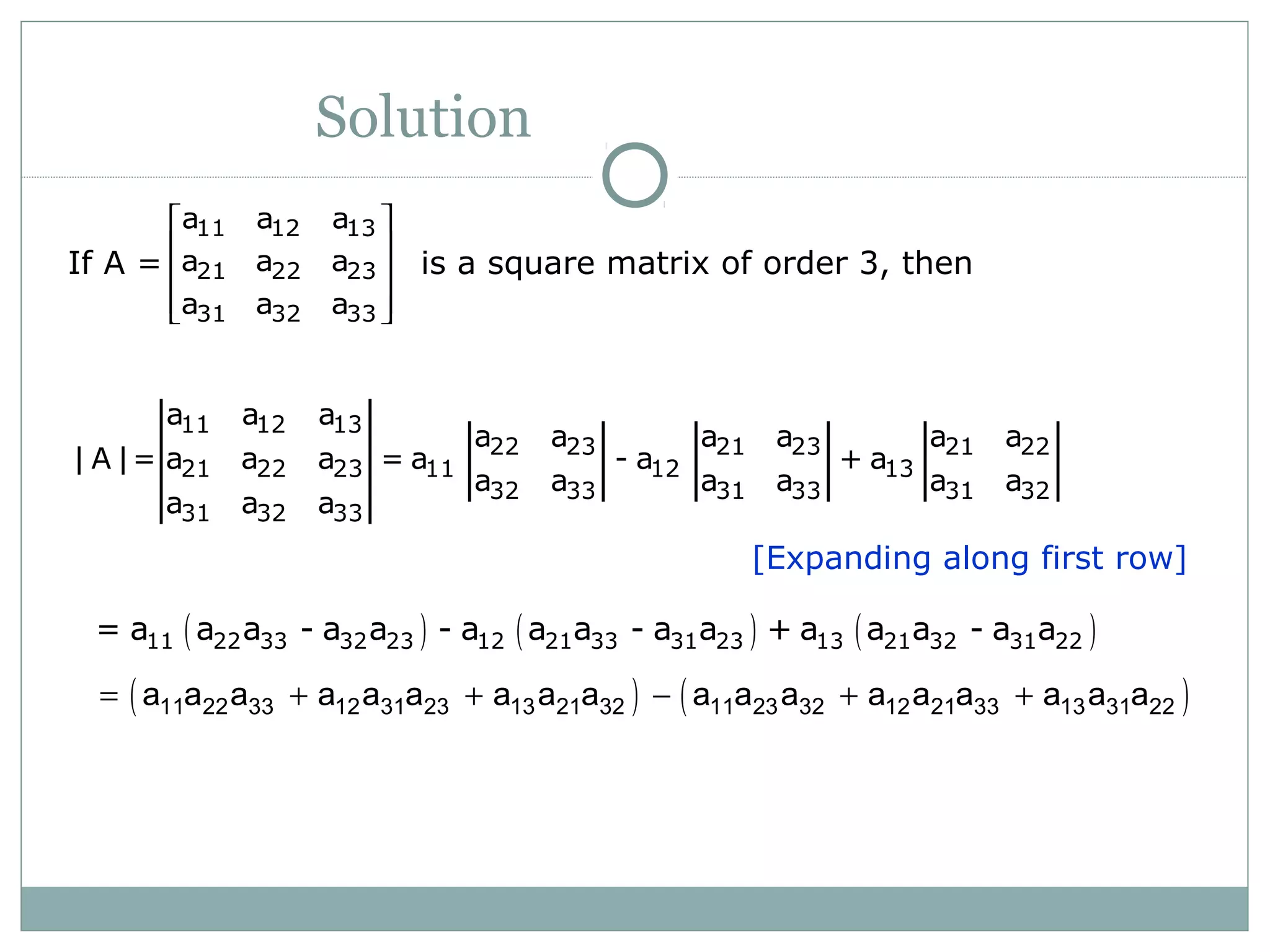 Solution
If A = is a square matrix of order 3, then
11 12 13
21 22 23
31 32 33
a a a
a a a
a a a
 
 
 
  
[Expanding along first row]
11 12 13
22 23 21 23 21 22
21 22 23 11 12 13
32 33 31 33 31 32
31 32 33
a a a
a a a a a a
| A |= a a a = a - a + a
a a a a a a
a a a
( ) ( ) ( )11 22 33 32 23 12 21 33 31 23 13 21 32 31 22= a a a - a a - a a a - a a + a a a - a a
( ) ( )11 22 33 12 31 23 13 21 32 11 23 32 12 21 33 13 31 22a a a a a a a a a a a a a a a a a a= + + − + +
 