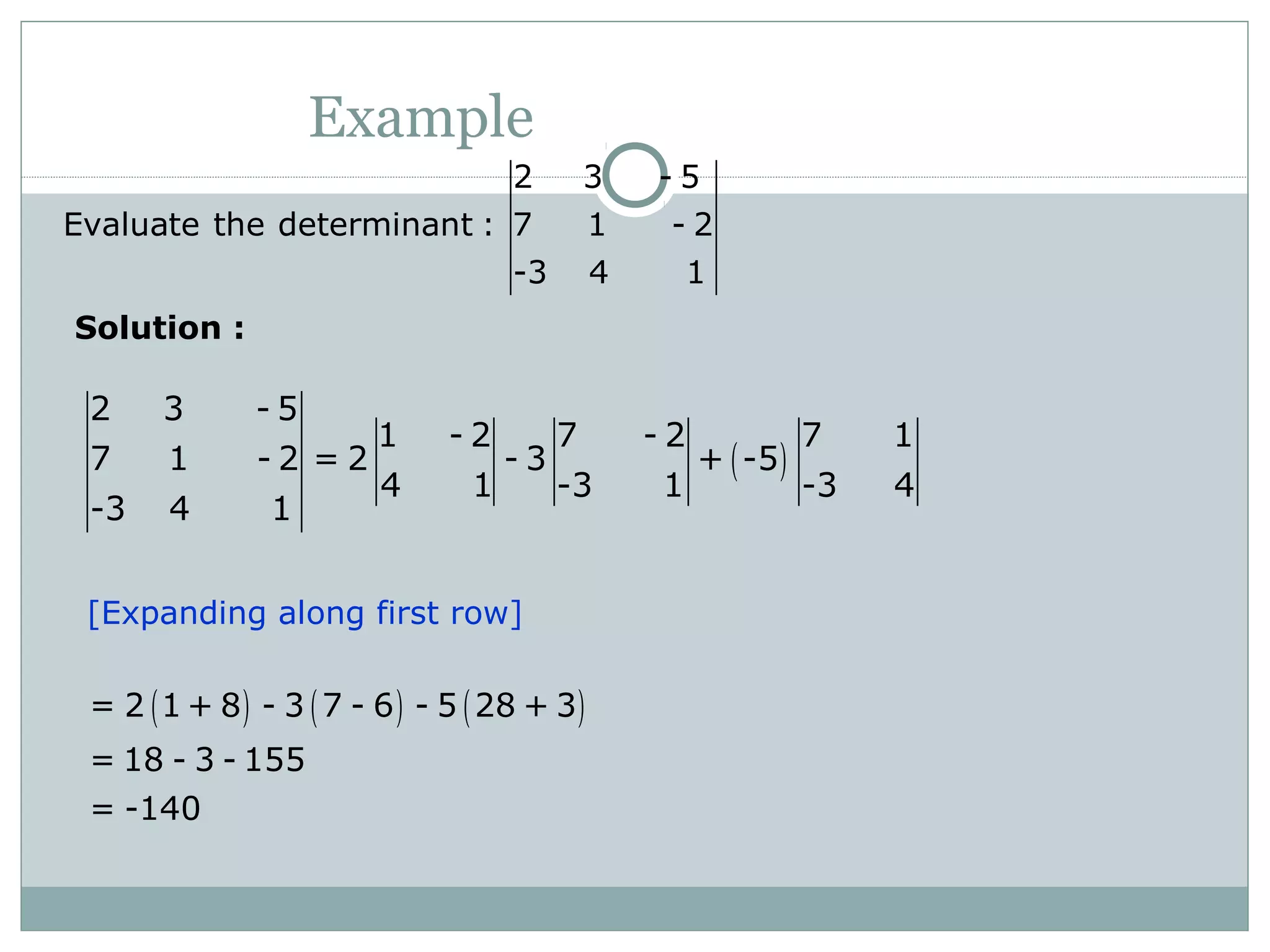 Example
2 3 - 5
Evaluate the determinant : 7 1 - 2
-3 4 1
( )
2 3 - 5
1 - 2 7 - 2 7 1
7 1 - 2 = 2 - 3 + -5
4 1 -3 1 -3 4
-3 4 1
( ) ( ) ( )= 2 1 + 8 - 3 7 - 6 - 5 28 + 3
= 18 - 3 - 155
= -140
[Expanding along first row]
Solution :
 